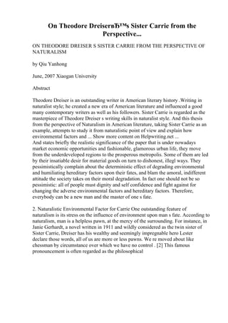 On Theodore DreiserвЂ™s Sister Carrie from the
Perspective...
ON THEODORE DREISER S SISTER CARRIE FROM THE PERSPECTIVE OF
NATURALISM
by Qiu Yanhong
June, 2007 Xiaogan University
Abstract
Theodore Dreiser is an outstanding writer in American literary history .Writing in
naturalist style; he created a new era of American literature and influenced a good
many contemporary writers as well as his followers. Sister Carrie is regarded as the
masterpiece of Theodore Dreiser s writing skills in naturalist style. And this thesis
from the perspective of Naturalism in American literature, taking Sister Carrie as an
example, attempts to study it from naturalistic point of view and explain how
environmental factors and ... Show more content on Helpwriting.net ...
And states briefly the realistic significance of the paper that is under nowadays
market economic opportunities and fashionable, glamorous urban life, they move
from the underdeveloped regions to the prosperous metropolis. Some of them are led
by their insatiable desir for material goods on turn to dishonest, illegl ways. They
pessimistically complain about the deterministic effect of degrading environmental
and humiliating hereditary factors upon their fates, and blam the amoral, indifferent
attitude the society takes on their moral degradation. In fact one should not be so
pessimistic: all of people must dignity and self confidence and fight against for
changing the adverse environmental factors and hereditary factors. Therefore,
everybody can be a new man and the master of one s fate.
2. Naturalistic Environmental Factor for Carrie One outstanding feature of
naturalism is its stress on the influence of environment upon man s fate. According to
naturalism, man is a helpless pawn, at the mercy of the surrounding. For instance, in
Janie Gerhardt, a novel written in 1911 and wildly considered as the twin sister of
Sister Carrie, Dreiser has his wealthy and seemingly impregnable hero Lester
declare those words, all of us are more or less pawns. We re moved about like
chessman by circumstance over which we have no control . [2] This famous
pronouncement is often regarded as the philosophical
 