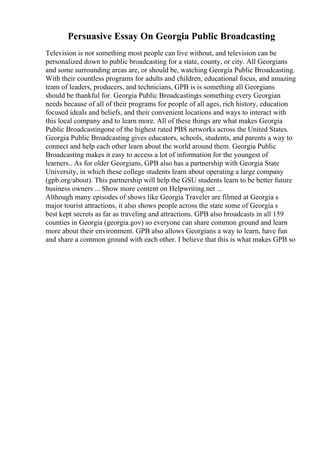 Persuasive Essay On Georgia Public Broadcasting
Television is not something most people can live without, and television can be
personalized down to public broadcasting for a state, county, or city. All Georgians
and some surrounding areas are, or should be, watching Georgia Public Broadcasting.
With their countless programs for adults and children, educational focus, and amazing
team of leaders, producers, and technicians, GPB is is something all Georgians
should be thankful for. Georgia Public Broadcastingis something every Georgian
needs because of all of their programs for people of all ages, rich history, education
focused ideals and beliefs, and their convenient locations and ways to interact with
this local company and to learn more. All of these things are what makes Georgia
Public Broadcastingone of the highest rated PBS networks across the United States.
Georgia Public Broadcasting gives educators, schools, students, and parents a way to
connect and help each other learn about the world around them. Georgia Public
Broadcasting makes it easy to access a lot of information for the youngest of
learners.. As for older Georgians, GPB also has a partnership with Georgia State
University, in which these college students learn about operating a large company
(gpb.org/about). This partnership will help the GSU students learn to be better future
business owners ... Show more content on Helpwriting.net ...
Although many episodes of shows like Georgia Traveler are filmed at Georgia s
major tourist attractions, it also shows people across the state some of Georgia s
best kept secrets as far as traveling and attractions. GPB also broadcasts in all 159
counties in Georgia (georgia.gov) so everyone can share common ground and learn
more about their environment. GPB also allows Georgians a way to learn, have fun
and share a common ground with each other. I believe that this is what makes GPB so
 
