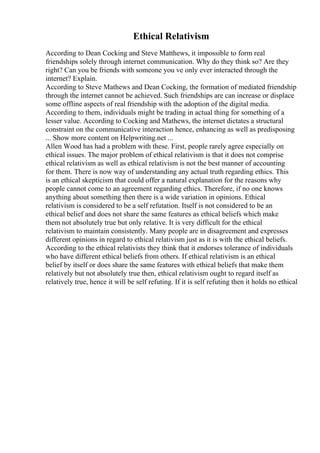 Ethical Relativism
According to Dean Cocking and Steve Matthews, it impossible to form real
friendships solely through internet communication. Why do they think so? Are they
right? Can you be friends with someone you ve only ever interacted through the
internet? Explain.
According to Steve Mathews and Dean Cocking, the formation of mediated friendship
through the internet cannot be achieved. Such friendships are can increase or displace
some offline aspects of real friendship with the adoption of the digital media.
According to them, individuals might be trading in actual thing for something of a
lesser value. According to Cocking and Mathews, the internet dictates a structural
constraint on the communicative interaction hence, enhancing as well as predisposing
... Show more content on Helpwriting.net ...
Allen Wood has had a problem with these. First, people rarely agree especially on
ethical issues. The major problem of ethical relativism is that it does not comprise
ethical relativism as well as ethical relativism is not the best manner of accounting
for them. There is now way of understanding any actual truth regarding ethics. This
is an ethical skepticism that could offer a natural explanation for the reasons why
people cannot come to an agreement regarding ethics. Therefore, if no one knows
anything about something then there is a wide variation in opinions. Ethical
relativism is considered to be a self refutation. Itself is not considered to be an
ethical belief and does not share the same features as ethical beliefs which make
them not absolutely true but only relative. It is very difficult for the ethical
relativism to maintain consistently. Many people are in disagreement and expresses
different opinions in regard to ethical relativism just as it is with the ethical beliefs.
According to the ethical relativists they think that it endorses tolerance of individuals
who have different ethical beliefs from others. If ethical relativism is an ethical
belief by itself or does share the same features with ethical beliefs that make them
relatively but not absolutely true then, ethical relativism ought to regard itself as
relatively true, hence it will be self refuting. If it is self refuting then it holds no ethical
 