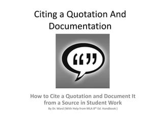 Citing a Quotation And
Documentation
How to Cite a Quotation and Document It
from a Source in Student Work
By Dr. Ward (With Help from MLA 8th Ed. Handbook )
 