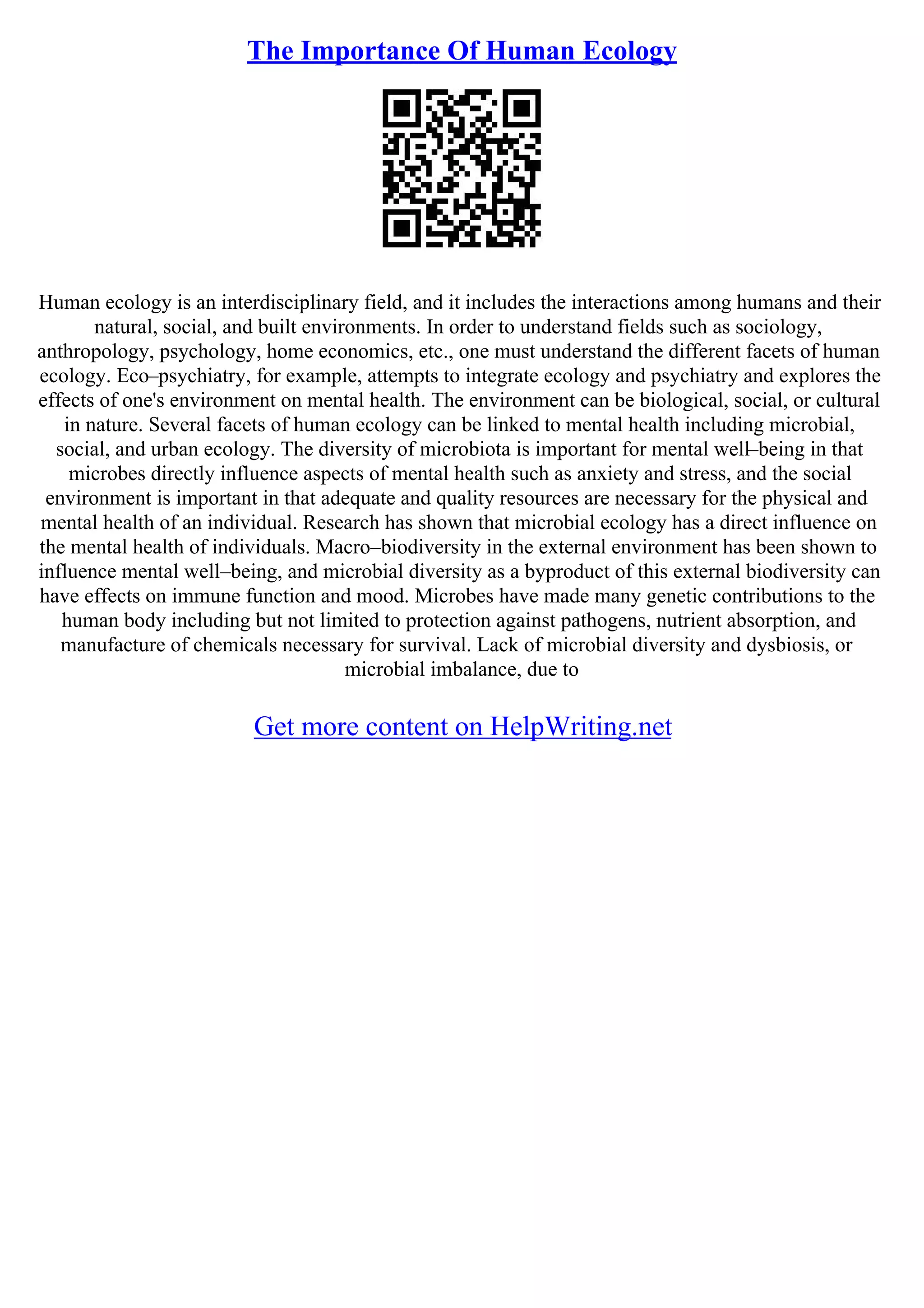 The Importance Of Human Ecology
Human ecology is an interdisciplinary field, and it includes the interactions among humans and their
natural, social, and built environments. In order to understand fields such as sociology,
anthropology, psychology, home economics, etc., one must understand the different facets of human
ecology. Eco–psychiatry, for example, attempts to integrate ecology and psychiatry and explores the
effects of one's environment on mental health. The environment can be biological, social, or cultural
in nature. Several facets of human ecology can be linked to mental health including microbial,
social, and urban ecology. The diversity of microbiota is important for mental well–being in that
microbes directly influence aspects of mental health such as anxiety and stress, and the social
environment is important in that adequate and quality resources are necessary for the physical and
mental health of an individual. Research has shown that microbial ecology has a direct influence on
the mental health of individuals. Macro–biodiversity in the external environment has been shown to
influence mental well–being, and microbial diversity as a byproduct of this external biodiversity can
have effects on immune function and mood. Microbes have made many genetic contributions to the
human body including but not limited to protection against pathogens, nutrient absorption, and
manufacture of chemicals necessary for survival. Lack of microbial diversity and dysbiosis, or
microbial imbalance, due to
Get more content on HelpWriting.net
 