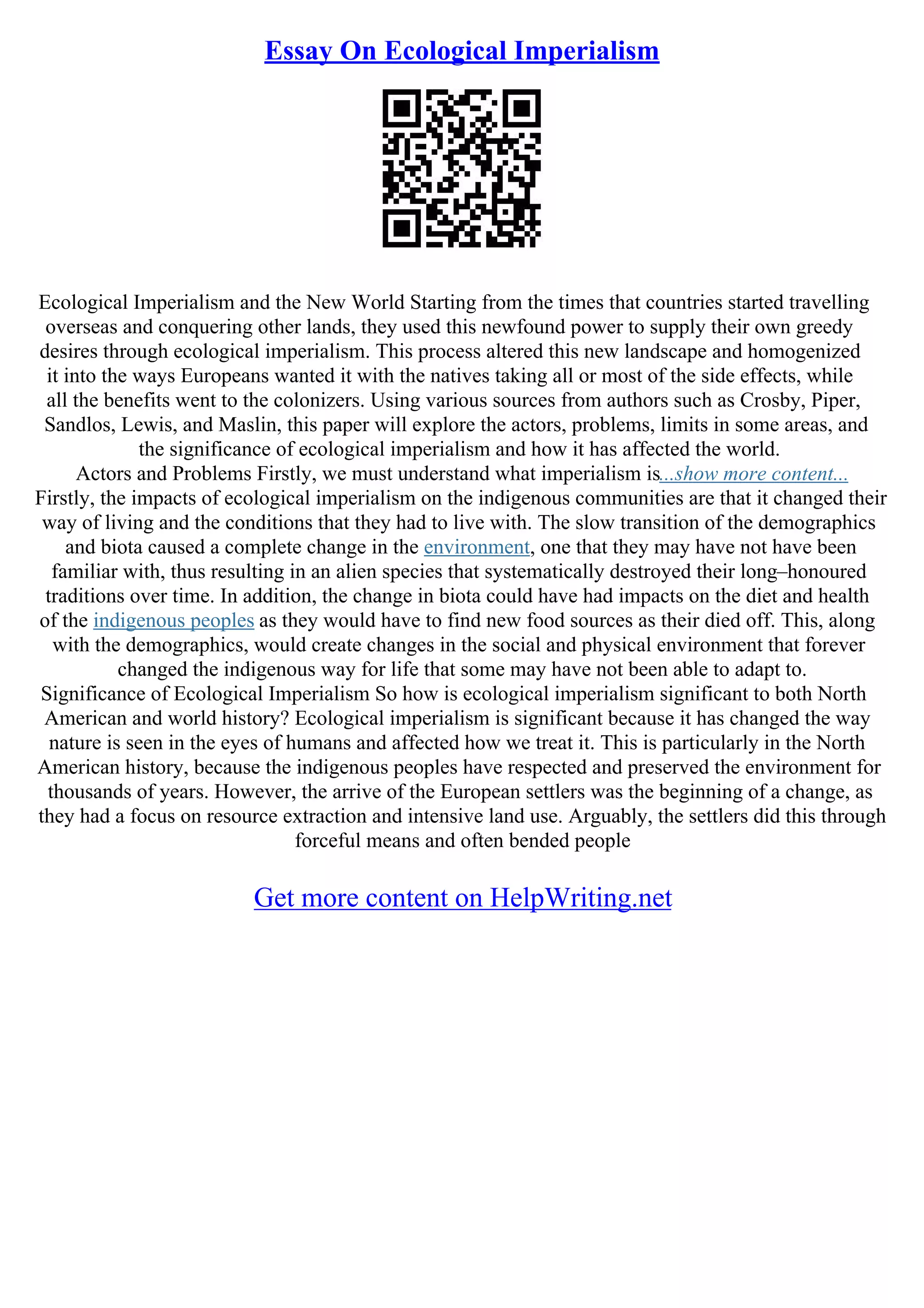 Essay On Ecological Imperialism
Ecological Imperialism and the New World Starting from the times that countries started travelling
overseas and conquering other lands, they used this newfound power to supply their own greedy
desires through ecological imperialism. This process altered this new landscape and homogenized
it into the ways Europeans wanted it with the natives taking all or most of the side effects, while
all the benefits went to the colonizers. Using various sources from authors such as Crosby, Piper,
Sandlos, Lewis, and Maslin, this paper will explore the actors, problems, limits in some areas, and
the significance of ecological imperialism and how it has affected the world.
Actors and Problems Firstly, we must understand what imperialism is...show more content...
Firstly, the impacts of ecological imperialism on the indigenous communities are that it changed their
way of living and the conditions that they had to live with. The slow transition of the demographics
and biota caused a complete change in the environment, one that they may have not have been
familiar with, thus resulting in an alien species that systematically destroyed their long–honoured
traditions over time. In addition, the change in biota could have had impacts on the diet and health
of the indigenous peoples as they would have to find new food sources as their died off. This, along
with the demographics, would create changes in the social and physical environment that forever
changed the indigenous way for life that some may have not been able to adapt to.
Significance of Ecological Imperialism So how is ecological imperialism significant to both North
American and world history? Ecological imperialism is significant because it has changed the way
nature is seen in the eyes of humans and affected how we treat it. This is particularly in the North
American history, because the indigenous peoples have respected and preserved the environment for
thousands of years. However, the arrive of the European settlers was the beginning of a change, as
they had a focus on resource extraction and intensive land use. Arguably, the settlers did this through
forceful means and often bended people
Get more content on HelpWriting.net
 