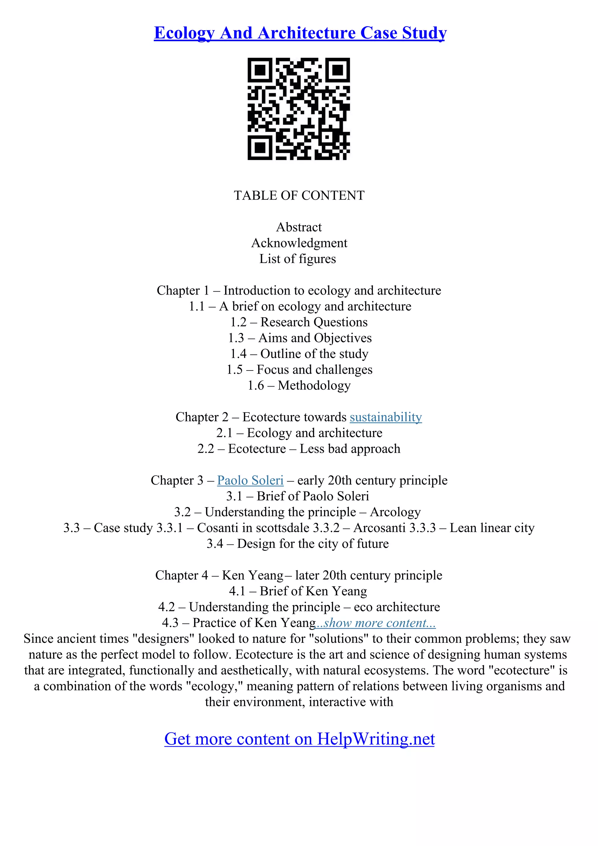 Ecology And Architecture Case Study
TABLE OF CONTENT
Abstract
Acknowledgment
List of figures
Chapter 1 – Introduction to ecology and architecture
1.1 – A brief on ecology and architecture
1.2 – Research Questions
1.3 – Aims and Objectives
1.4 – Outline of the study
1.5 – Focus and challenges
1.6 – Methodology
Chapter 2 – Ecotecture towards sustainability
2.1 – Ecology and architecture
2.2 – Ecotecture – Less bad approach
Chapter 3 – Paolo Soleri – early 20th century principle
3.1 – Brief of Paolo Soleri
3.2 – Understanding the principle – Arcology
3.3 – Case study 3.3.1 – Cosanti in scottsdale 3.3.2 – Arcosanti 3.3.3 – Lean linear city
3.4 – Design for the city of future
Chapter 4 – Ken Yeang– later 20th century principle
4.1 – Brief of Ken Yeang
4.2 – Understanding the principle – eco architecture
4.3 – Practice of Ken Yeang...show more content...
Since ancient times "designers" looked to nature for "solutions" to their common problems; they saw
nature as the perfect model to follow. Ecotecture is the art and science of designing human systems
that are integrated, functionally and aesthetically, with natural ecosystems. The word "ecotecture" is
a combination of the words "ecology," meaning pattern of relations between living organisms and
their environment, interactive with
Get more content on HelpWriting.net
 
