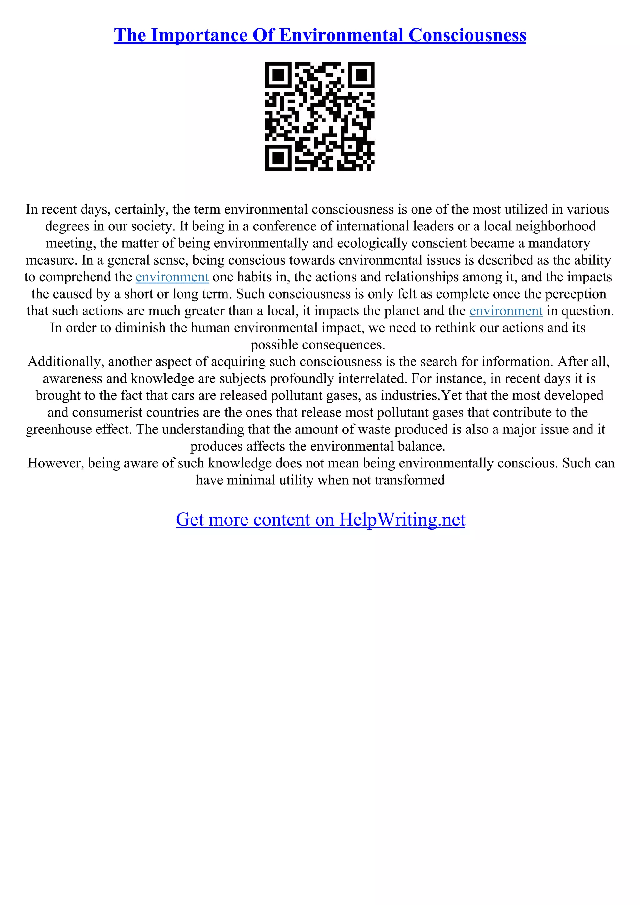 The Importance Of Environmental Consciousness
In recent days, certainly, the term environmental consciousness is one of the most utilized in various
degrees in our society. It being in a conference of international leaders or a local neighborhood
meeting, the matter of being environmentally and ecologically conscient became a mandatory
measure. In a general sense, being conscious towards environmental issues is described as the ability
to comprehend the environment one habits in, the actions and relationships among it, and the impacts
the caused by a short or long term. Such consciousness is only felt as complete once the perception
that such actions are much greater than a local, it impacts the planet and the environment in question.
In order to diminish the human environmental impact, we need to rethink our actions and its
possible consequences.
Additionally, another aspect of acquiring such consciousness is the search for information. After all,
awareness and knowledge are subjects profoundly interrelated. For instance, in recent days it is
brought to the fact that cars are released pollutant gases, as industries.Yet that the most developed
and consumerist countries are the ones that release most pollutant gases that contribute to the
greenhouse effect. The understanding that the amount of waste produced is also a major issue and it
produces affects the environmental balance.
However, being aware of such knowledge does not mean being environmentally conscious. Such can
have minimal utility when not transformed
Get more content on HelpWriting.net
 