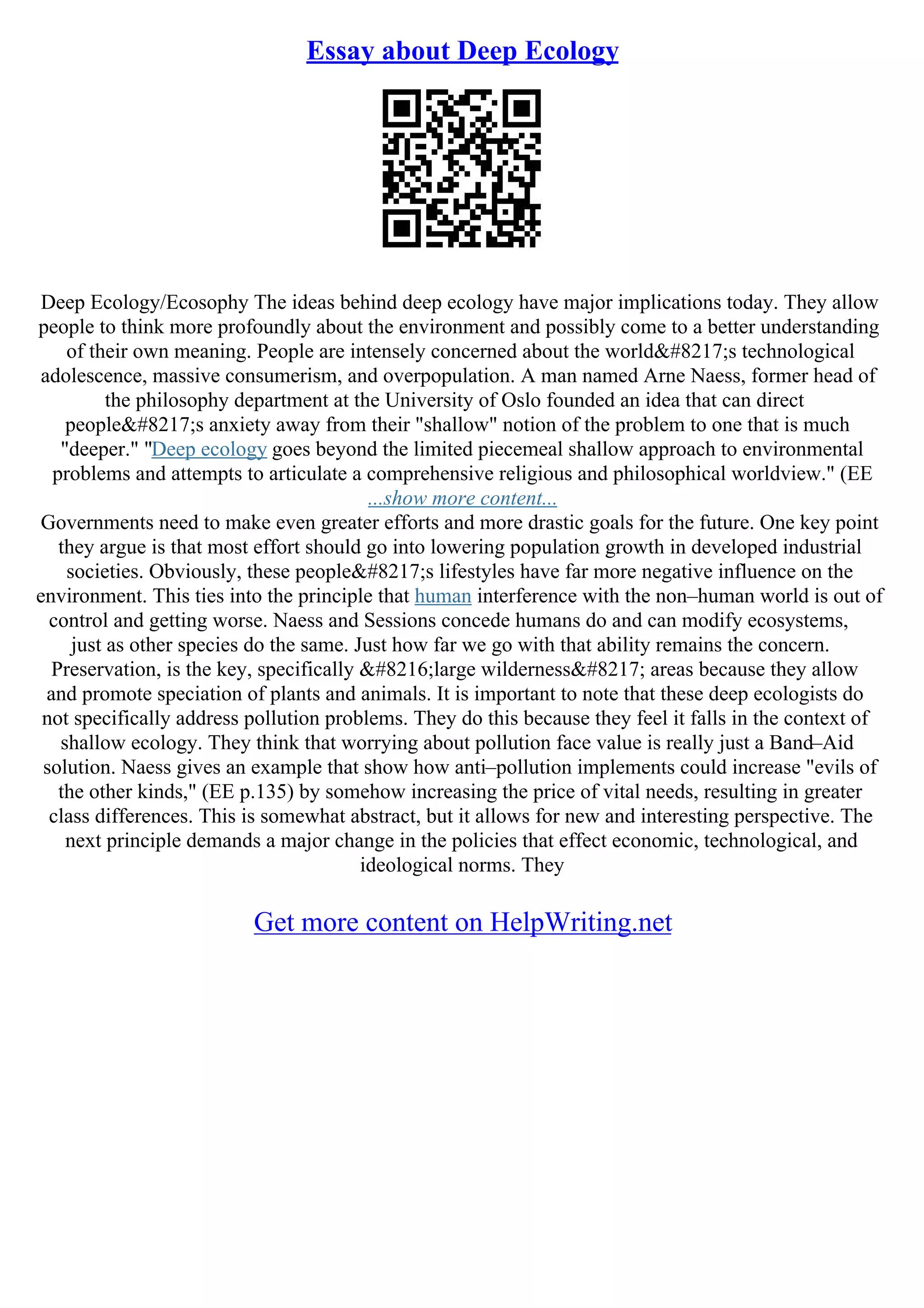 Essay about Deep Ecology
Deep Ecology/Ecosophy The ideas behind deep ecology have major implications today. They allow
people to think more profoundly about the environment and possibly come to a better understanding
of their own meaning. People are intensely concerned about the world’s technological
adolescence, massive consumerism, and overpopulation. A man named Arne Naess, former head of
the philosophy department at the University of Oslo founded an idea that can direct
people’s anxiety away from their "shallow" notion of the problem to one that is much
"deeper." "Deep ecology goes beyond the limited piecemeal shallow approach to environmental
problems and attempts to articulate a comprehensive religious and philosophical worldview." (EE
...show more content...
Governments need to make even greater efforts and more drastic goals for the future. One key point
they argue is that most effort should go into lowering population growth in developed industrial
societies. Obviously, these people’s lifestyles have far more negative influence on the
environment. This ties into the principle that human interference with the non–human world is out of
control and getting worse. Naess and Sessions concede humans do and can modify ecosystems,
just as other species do the same. Just how far we go with that ability remains the concern.
Preservation, is the key, specifically ‘large wilderness’ areas because they allow
and promote speciation of plants and animals. It is important to note that these deep ecologists do
not specifically address pollution problems. They do this because they feel it falls in the context of
shallow ecology. They think that worrying about pollution face value is really just a Band–Aid
solution. Naess gives an example that show how anti–pollution implements could increase "evils of
the other kinds," (EE p.135) by somehow increasing the price of vital needs, resulting in greater
class differences. This is somewhat abstract, but it allows for new and interesting perspective. The
next principle demands a major change in the policies that effect economic, technological, and
ideological norms. They
Get more content on HelpWriting.net
 