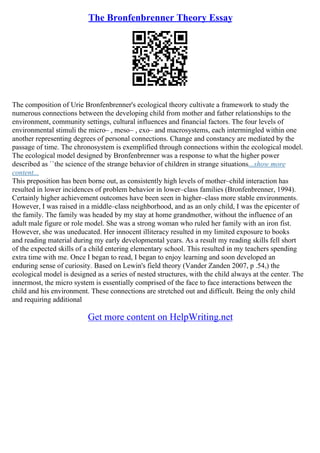 The Bronfenbrenner Theory Essay
The composition of Urie Bronfenbrenner's ecological theory cultivate a framework to study the
numerous connections between the developing child from mother and father relationships to the
environment, community settings, cultural influences and financial factors. The four levels of
environmental stimuli the micro– , meso– , exo– and macrosystems, each intermingled within one
another representing degrees of personal connections. Change and constancy are mediated by the
passage of time. The chronosystem is exemplified through connections within the ecological model.
The ecological model designed by Bronfenbrenner was a response to what the higher power
described as ``the science of the strange behavior of children in strange situations...show more
content...
This preposition has been borne out, as consistently high levels of mother–child interaction has
resulted in lower incidences of problem behavior in lower–class families (Bronfenbrenner, 1994).
Certainly higher achievement outcomes have been seen in higher–class more stable environments.
However, I was raised in a middle–class neighborhood, and as an only child, I was the epicenter of
the family. The family was headed by my stay at home grandmother, without the influence of an
adult male figure or role model. She was a strong woman who ruled her family with an iron fist.
However, she was uneducated. Her innocent illiteracy resulted in my limited exposure to books
and reading material during my early developmental years. As a result my reading skills fell short
of the expected skills of a child entering elementary school. This resulted in my teachers spending
extra time with me. Once I began to read, I began to enjoy learning and soon developed an
enduring sense of curiosity. Based on Lewin's field theory (Vander Zanden 2007, p .54,) the
ecological model is designed as a series of nested structures, with the child always at the center. The
innermost, the micro system is essentially comprised of the face to face interactions between the
child and his environment. These connections are stretched out and difficult. Being the only child
and requiring additional
Get more content on HelpWriting.net
 