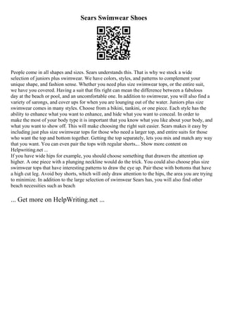 Sears Swimwear Shoes
People come in all shapes and sizes. Sears understands this. That is why we stock a wide
selection of juniors plus swimwear. We have colors, styles, and patterns to complement your
unique shape, and fashion sense. Whether you need plus size swimwear tops, or the entire suit,
we have you covered. Having a suit that fits right can mean the difference between a fabulous
day at the beach or pool, and an uncomfortable one. In addition to swimwear, you will also find a
variety of sarongs, and cover ups for when you are lounging out of the water. Juniors plus size
swimwear comes in many styles. Choose from a bikini, tankini, or one piece. Each style has the
ability to enhance what you want to enhance, and hide what you want to conceal. In order to
make the most of your body type it is important that you know what you like about your body, and
what you want to show off. This will make choosing the right suit easier. Sears makes it easy by
including just plus size swimwear tops for those who need a larger top, and entire suits for those
who want the top and bottom together. Getting the top separately, lets you mix and match any way
that you want. You can even pair the tops with regular shorts.... Show more content on
Helpwriting.net ...
If you have wide hips for example, you should choose something that drawers the attention up
higher. A one piece with a plunging neckline would do the trick. You could also choose plus size
swimwear tops that have interesting patterns to draw the eye up. Pair these with bottoms that have
a high cut leg. Avoid boy shorts, which will only draw attention to the hips, the area you are trying
to minimize. In addition to the large selection of swimwear Sears has, you will also find other
beach necessities such as beach
... Get more on HelpWriting.net ...
 