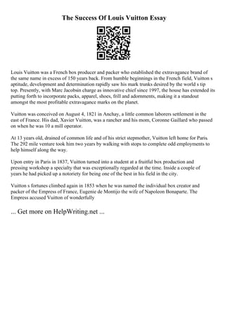 The Success Of Louis Vuitton Essay
Louis Vuitton was a French box producer and packer who established the extravagance brand of
the same name in excess of 150 years back. From humble beginnings in the French field, Vuitton s
aptitude, development and determination rapidly saw his mark trunks desired by the world s tip
top. Presently, with Marc Jacobsin charge as innovative chief since 1997, the house has extended its
putting forth to incorporate packs, apparel, shoes, frill and adornments, making it a standout
amongst the most profitable extravagance marks on the planet.
Vuitton was conceived on August 4, 1821 in Anchay, a little common laborers settlement in the
east of France. His dad, Xavier Vuitton, was a rancher and his mom, Coronne Gaillard who passed
on when he was 10 a mill operator.
At 13 years old, drained of common life and of his strict stepmother, Vuitton left home for Paris.
The 292 mile venture took him two years by walking with stops to complete odd employments to
help himself along the way.
Upon entry in Paris in 1837, Vuitton turned into a student at a fruitful box production and
pressing workshop a specialty that was exceptionally regarded at the time. Inside a couple of
years he had picked up a notoriety for being one of the best in his field in the city.
Vuitton s fortunes climbed again in 1853 when he was named the individual box creator and
packer of the Empress of France, Eugenie de Montijo the wife of Napoleon Bonaparte. The
Empress accused Vuitton of wonderfully
... Get more on HelpWriting.net ...
 