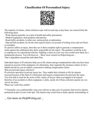 Classification Of Personalized Injury
The majority of claims, which solicitors cope with on each day to day basis, are sourced from the
following areas:
. Work injuries,typically via a lack of health and safety precautions.
. Medical negligence, each guidance and practice.
. Road traffic accidents, to other cars, motorcyclists or pedestrians.
. Slip and fall accidents, by far the most typical claims, on account of trailing wires and wet floors
as examples.
If a person suffers an injury, then they are in their complete right to generate a compensation
claim against the celebration they deem responsible for the injury. The guidance would be to do
so making use of a specialised solicitor. Fighting a claim on your very own would most likely be a
burdensome process. You will discover... Show more content on Helpwriting.net ...
That is dependent around the individual firm.
Individual injury or PI solicitors help you to file claims and get compensations after you have been
injured on account of the negligence of a third party; they negotiate the insurance claims of one s
behalf and advise you on matters connected to making compensation claims.
Who are personal injury solicitors?
PI solicitors specialize in private injury law. They enable their clientele to file for injuries
received because of the fault of a third party and acquire compensation for precisely the same.
You ll be able to look for the assist of this variety of lawyer when you happen to be injured
therefore of an accident or others negligence. Lately, nearly all of these solicitors operate on a no
win no fee basis.
When can I seek their enable?
*? Generally, you could possibly want your solicitor to take care of scenarios that involve injuries
protracted as part of your work spot. The injuries may result from a faulty operate surroundings or
... Get more on HelpWriting.net ...
 