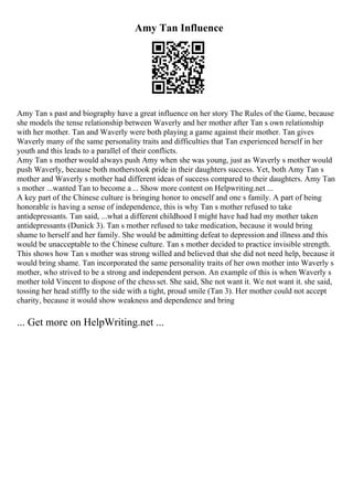 Amy Tan Influence
Amy Tan s past and biography have a great influence on her story The Rules of the Game, because
she models the tense relationship between Waverly and her mother after Tan s own relationship
with her mother. Tan and Waverly were both playing a game against their mother. Tan gives
Waverly many of the same personality traits and difficulties that Tan experienced herself in her
youth and this leads to a parallel of their conflicts.
Amy Tan s mother would always push Amy when she was young, just as Waverly s mother would
push Waverly, because both motherstook pride in their daughters success. Yet, both Amy Tan s
mother and Waverly s mother had different ideas of success compared to their daughters. Amy Tan
s mother ...wanted Tan to become a ... Show more content on Helpwriting.net ...
A key part of the Chinese culture is bringing honor to oneself and one s family. A part of being
honorable is having a sense of independence, this is why Tan s mother refused to take
antidepressants. Tan said, ...what a different childhood I might have had had my mother taken
antidepressants (Dunick 3). Tan s mother refused to take medication, because it would bring
shame to herself and her family. She would be admitting defeat to depression and illness and this
would be unacceptable to the Chinese culture. Tan s mother decided to practice invisible strength.
This shows how Tan s mother was strong willed and believed that she did not need help, because it
would bring shame. Tan incorporated the same personality traits of her own mother into Waverly s
mother, who strived to be a strong and independent person. An example of this is when Waverly s
mother told Vincent to dispose of the chess set. She said, She not want it. We not want it. she said,
tossing her head stiffly to the side with a tight, proud smile (Tan 3). Her mother could not accept
charity, because it would show weakness and dependence and bring
... Get more on HelpWriting.net ...
 
