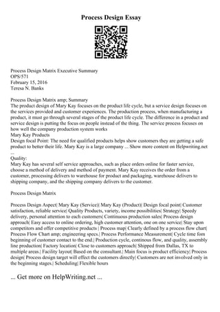 Process Design Essay
Process Design Matrix Executive Summary
OPS/571
February 15, 2016
Teresa N. Banks
Process Design Matrix amp; Summary
The product design of Mary Kay focuses on the product life cycle, but a service design focuses on
the services provided and customer experiences. The production process, when manufacturing a
product, it must go through several stages of the product life cycle. The difference in a product and
service design is putting the focus on people instead of the thing. The service process focuses on
how well the company production system works
Mary Kay Products
Design focal Point: The need for qualified products helps show customers they are getting a safe
product to better their life. Mary Kay is a large company ... Show more content on Helpwriting.net
...
Quality:
Mary Kay has several self service approaches, such as place orders online for faster service,
choose a method of delivery and method of payment. Mary Kay receives the order from a
customer, processing delivers to warehouse for product and packaging, warehouse delivers to
shipping company, and the shipping company delivers to the customer.
Process Design Matrix
Process Design Aspect| Mary Kay (Service)| Mary Kay (Product)| Design focal point| Customer
satisfaction, reliable service| Quality Products, variety, income possibilities| Strategy| Speedy
delivery, personal attention to each customers| Continuous production sales| Process design
approach| Easy access to online ordering, high customer attention, one on one service| Stay upon
competitors and offer competitive products | Process map| Clearly defined by a process flow chart|
Process Flow Chart amp; engineering specs.| Process Performance Measurement| Cycle time fom
beginning of customer contact to the end.| Production cycle, continous flow, and quality, assembly
line production| Factory location| Close to customers approach| Shipped from Dallas, TX to
multiple areas.| Facility layout| Based on the consultant.| Main focus is product efficiency| Process
design| Process design target will effect the customers directly| Customers are not involved only in
the beginning stages.| Scheduling| Flexible hours
... Get more on HelpWriting.net ...
 