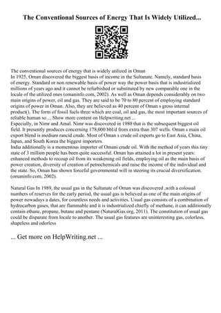 The Conventional Sources of Energy That Is Widely Utilized...
The conventional sources of energy that is widely utilized in Oman
In 1925, Oman discovered the biggest basis of income in the Sultanate. Namely, standard basis
of energy. Standard or non renewable basis of power way the power basis that is industrialized
millions of years ago and it cannot be refurbished or substituted by new comparable one in the
locale of the utilized ones (omaninfo.com, 2002). As well as Oman depends considerably on two
main origins of power, oil and gas. They are said to be 70 to 80 percent of employing standard
origins of power in Oman. Also, they are believed as 40 percent of Oman s gross internal
product(). The form of fossil fuels three which are coal, oil and gas, the most important sources of
reliable human so ... Show more content on Helpwriting.net ...
Especially, in Nimr and Amal. Nimr was discovered in 1980 that is the subsequent biggest oil
field. It presently produces concerning 178,000 bbl/d from extra than 307 wells. Oman s main oil
export blend is medium rancid crude. Most of Oman s crude oil exports go to East Asia, China,
Japan, and South Korea the biggest importers.
India additionally is a momentous importer of Omani crude oil. With the method of years this tiny
state of 3 million people has been quite successful. Oman has attained a lot in present years:
enhanced methods to recoup oil from its weakening oil fields, employing oil as the main basis of
power creation, diversity of creation of petrochemicals and raise the income of the individual and
the state. So, Oman has shown forceful governmental will in steering its crucial diversification.
(omaninfo.com, 2002).
Natural Gas In 1989, the usual gas in the Sultanate of Oman was discovered ,with a colossal
numbers of reserves for the early period, the usual gas is believed as one of the main origins of
power nowadays a dates, for countless needs and activities. Usual gas consists of a combination of
hydrocarbon gases, that are flammable and it is industrialized chiefly of methane, it can additionally
contain ethane, propane, butane and pentane (NaturalGas.org, 2011). The constitution of usual gas
could be disparate from locale to another. The usual gas features are uninteresting gas, colorless,
shapeless and odorless
... Get more on HelpWriting.net ...
 