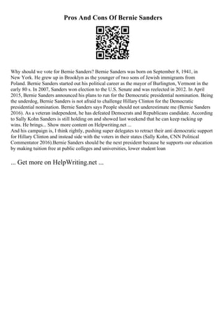 Pros And Cons Of Bernie Sanders
Why should we vote for Bernie Sanders? Bernie Sanders was born on September 8, 1941, in
New York. He grew up in Brooklyn as the younger of two sons of Jewish immigrants from
Poland. Bernie Sanders started out his political career as the mayor of Burlington, Vermont in the
early 80 s. In 2007, Sanders won election to the U.S. Senate and was reelected in 2012. In April
2015, Bernie Sanders announced his plans to run for the Democratic presidential nomination. Being
the underdog, Bernie Sanders is not afraid to challenge Hillary Clinton for the Democratic
presidential nomination. Bernie Sanders says People should not underestimate me (Bernie Sanders
2016). As a veteran independent, he has defeated Democrats and Republicans candidate. According
to Sally Kohn Sanders is still holding on and showed last weekend that he can keep racking up
wins. He brings... Show more content on Helpwriting.net ...
And his campaign is, I think rightly, pushing super delegates to retract their anti democratic support
for Hillary Clinton and instead side with the voters in their states (Sally Kohn, CNN Political
Commentator 2016).Bernie Sanders should be the next president because he supports our education
by making tuition free at public colleges and universities, lower student loan
... Get more on HelpWriting.net ...
 