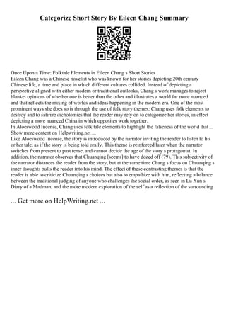 Categorize Short Story By Eileen Chang Summary
Once Upon a Time: Folktale Elements in Eileen Chang s Short Stories
Eileen Chang was a Chinese novelist who was known for her stories depicting 20th century
Chinese life, a time and place in which different cultures collided. Instead of depicting a
perspective aligned with either modern or traditional outlooks, Chang s work manages to reject
blanket opinions of whether one is better than the other and illustrates a world far more nuanced
and that reflects the mixing of worlds and ideas happening in the modern era. One of the most
prominent ways she does so is through the use of folk story themes: Chang uses folk elements to
destroy and to satirize dichotomies that the reader may rely on to categorize her stories, in effect
depicting a more nuanced China in which opposites work together.
In Aloeswood Incense, Chang uses folk tale elements to highlight the falseness of the world that ...
Show more content on Helpwriting.net ...
Like Aloeswood Incense, the story is introduced by the narrator inviting the reader to listen to his
or her tale, as if the story is being told orally. This theme is reinforced later when the narrator
switches from present to past tense, and cannot decide the age of the story s protagonist. In
addition, the narrator observes that Chuanqing [seems] to have dozed off (79). This subjectivity of
the narrator distances the reader from the story, but at the same time Chang s focus on Chuanqing s
inner thoughts pulls the reader into his mind. The effect of these contrasting themes is that the
reader is able to criticize Chuanqing s choices but also to empathize with him, reflecting a balance
between the traditional judging of anyone who challenges the social order, as seen in Lu Xun s
Diary of a Madman, and the more modern exploration of the self as a reflection of the surrounding
... Get more on HelpWriting.net ...
 
