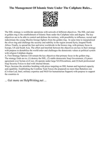 The Management Of Islamic State Under The Caliphate Rules...
The ISIL strategy is worldwide operations with network of different objectives. The ISIL end state
in golden ring is the establishment of Islamic State under the Caliphate rules and dogma. The key
objectives are to be able to control and defense the territory, with possibility to influence, recruit and
indoctrinate the young Muslim foreign fighters from the golden ring . In same time to marginalized
the silver ring and challenge the security and stability in the region around Syria, Iraqand North
Africa. Finally, to spread the fear and terror worldwide in the bronze ring, with primary focus in
Europe, US and South Asia. The effort and Interlink between the objectives are key in their strategy
with purpose to destabilize the world order and challenges the democratic values as political system
with religion Caliphate dogma.
A. First Strategy Options will remain the key objectives that primary focus in the golden ring .
The strategy Ends are to; (1) destroy the ISIL, (2) stable democratic Iraqi Government, (3) peace
agreement over Syrian civil war, (4) operate under large NATOcoalition, and (5) built professional
Iraqi Security Forces to deal with internal threats.
Ways; Increase the airstrikes bombing with prices targeting on ISIL human and logistical capacity
and capability. Establishing the Combine Task Forces (be prepared) no more than Battalion size
(Civilian Led, Intel, military expertise and NGO for humanitarian Support) with purpose to support
the countries in
... Get more on HelpWriting.net ...
 