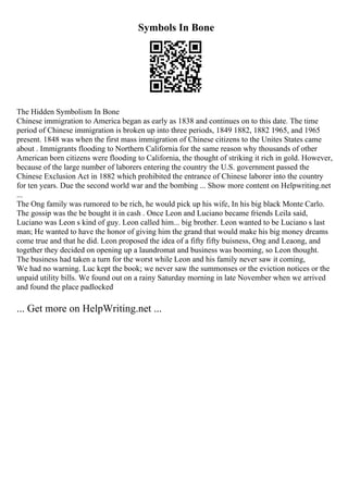 Symbols In Bone
The Hidden Symbolism In Bone
Chinese immigration to America began as early as 1838 and continues on to this date. The time
period of Chinese immigration is broken up into three periods, 1849 1882, 1882 1965, and 1965
present. 1848 was when the first mass immigration of Chinese citizens to the Unites States came
about . Immigrants flooding to Northern California for the same reason why thousands of other
American born citizens were flooding to California, the thought of striking it rich in gold. However,
because of the large number of laborers entering the country the U.S. government passed the
Chinese Exclusion Act in 1882 which prohibited the entrance of Chinese laborer into the country
for ten years. Due the second world war and the bombing ... Show more content on Helpwriting.net
...
The Ong family was rumored to be rich, he would pick up his wife, In his big black Monte Carlo.
The gossip was the be bought it in cash . Once Leon and Luciano became friends Leila said,
Luciano was Leon s kind of guy. Leon called him... big brother. Leon wanted to be Luciano s last
man; He wanted to have the honor of giving him the grand that would make his big money dreams
come true and that he did. Leon proposed the idea of a fifty fifty buisness, Ong and Leaong, and
together they decided on opening up a laundromat and business was booming, so Leon thought.
The business had taken a turn for the worst while Leon and his family never saw it coming,
We had no warning. Luc kept the book; we never saw the summonses or the eviction notices or the
unpaid utility bills. We found out on a rainy Saturday morning in late November when we arrived
and found the place padlocked
... Get more on HelpWriting.net ...
 