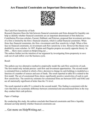 Are Financial Constraints an Important Determination in a...
The Cash Flow Sensitivity of Sash
Research Question Does the link between financial constraints and firms demand for liquidity can
help us identify whether financial constraints are an important determinant of firm behavior.
Contribution Previous scholars, Fazzari, Hubbard, and Petersen, proposed that investment activities
of a firm is limited by the firm s financial situation, which is called financial constraints. When
firms face financial constraints, the firm s investment cash flow sensitivity is high. When a firm
face no financial constraints, its investment cash flow sensitivity is low. However this theory was
doubtful by some scholars. In 1997, Kaplan and Zingales propose an exactly opposite theory. In
2001, ... Show more content on Helpwriting.net ...
The authors further test the intuition of our argument by investigating firms propensity to save
cash out of cash inflow over the business cycle.
Result
The authors use two alternative method to empirically model the cash flow sensitivity of cash.
The first model only include proxies: cash flow and investment opportunities. The second model
is estimated from a method in which a firm s decision to change its cash holdings is modeled as a
function of a number of sources and uses of funds. The result reported in table III is related to the
first model. The set of constrained firms shows significantly positive sensitivities of cash to cash
flow sensitivities. The sensitivity estimates for constrained firms are between 0.051 and 0.062 and
are all statistically significant at better than the 1% level.
The result reported in table IV is related to the second model. This finding is consistent with the
view that there are systematic difference between constrained and unconstrained firms in the way
they conduct their cash policies.
Paper s Findings
By conducting this study, the authors conclude that financial constraints and firm s liquidity
demand can help identify whether financial constraints can
... Get more on HelpWriting.net ...
 