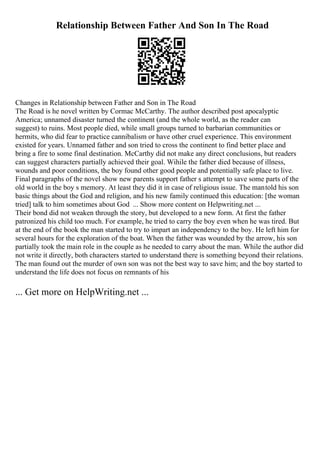 Relationship Between Father And Son In The Road
Changes in Relationship between Father and Son in The Road
The Road is he novel written by Cormac McCarthy. The author described post apocalyptic
America; unnamed disaster turned the continent (and the whole world, as the reader can
suggest) to ruins. Most people died, while small groups turned to barbarian communities or
hermits, who did fear to practice cannibalism or have other cruel experience. This environment
existed for years. Unnamed father and son tried to cross the continent to find better place and
bring a fire to some final destination. McCarthy did not make any direct conclusions, but readers
can suggest characters partially achieved their goal. Wihile the father died because of illness,
wounds and poor conditions, the boy found other good people and potentially safe place to live.
Final paragraphs of the novel show new parents support father s attempt to save some parts of the
old world in the boy s memory. At least they did it in case of religious issue. The mantold his son
basic things about the God and religion, and his new family continued this education: [the woman
tried] talk to him sometimes about God ... Show more content on Helpwriting.net ...
Their bond did not weaken through the story, but developed to a new form. At first the father
patronized his child too much. For example, he tried to carry the boy even when he was tired. But
at the end of the book the man started to try to impart an independency to the boy. He left him for
several hours for the exploration of the boat. When the father was wounded by the arrow, his son
partially took the main role in the couple as he needed to carry about the man. While the author did
not write it directly, both characters started to understand there is something beyond their relations.
The man found out the murder of own son was not the best way to save him; and the boy started to
understand the life does not focus on remnants of his
... Get more on HelpWriting.net ...
 