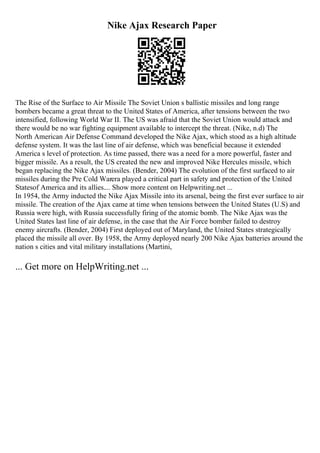 Nike Ajax Research Paper
The Rise of the Surface to Air Missile The Soviet Union s ballistic missiles and long range
bombers became a great threat to the United States of America, after tensions between the two
intensified, following World War II. The US was afraid that the Soviet Union would attack and
there would be no war fighting equipment available to intercept the threat. (Nike, n.d) The
North American Air Defense Command developed the Nike Ajax, which stood as a high altitude
defense system. It was the last line of air defense, which was beneficial because it extended
America s level of protection. As time passed, there was a need for a more powerful, faster and
bigger missile. As a result, the US created the new and improved Nike Hercules missile, which
began replacing the Nike Ajax missiles. (Bender, 2004) The evolution of the first surfaced to air
missiles during the Pre Cold Warera played a critical part in safety and protection of the United
Statesof America and its allies.... Show more content on Helpwriting.net ...
In 1954, the Army inducted the Nike Ajax Missile into its arsenal, being the first ever surface to air
missile. The creation of the Ajax came at time when tensions between the United States (U.S) and
Russia were high, with Russia successfully firing of the atomic bomb. The Nike Ajax was the
United States last line of air defense, in the case that the Air Force bomber failed to destroy
enemy aircrafts. (Bender, 2004) First deployed out of Maryland, the United States strategically
placed the missile all over. By 1958, the Army deployed nearly 200 Nike Ajax batteries around the
nation s cities and vital military installations (Martini,
... Get more on HelpWriting.net ...
 