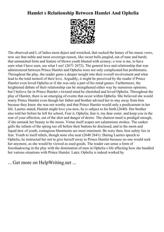 Hamlet s Relationship Between Hamlet And Ophelia
The observed and I, of ladies most deject and wretched, that sucked the honey of his music vows,
now see that noble and most sovereign reason, like sweet bells jangled, out of tune and harsh;
that unmatched form and feature of blown youth blasted with ecstasy; o woe is me, to have
seen what I have seen, see what I see! (2671 2672). The general love and relationship that was
administered between Prince Hamlet and Ophelia were not only complicated but problematic.
Throughout the play, the reader gains a deeper insight into their overall involvement and what
lead to the total turmoil of their love. Arguably, it might be perceived by the reader if Prince
Hamlet even loved Ophelia or if she was only a part of his mind games. Furthermore, the
heightened debate of their relationship can be strengthened either way by numerous opinions,
but I believe far in Prince Hamlet s twisted mind he cherished and loved Ophelia. Throughout the
play of Hamlet, there is an emerging of events that occur within Ophelia. She believed she would
marry Prince Hamlet even though her father and brother advised her to stay away from him
because they knew she was not worthy and that Prince Hamlet would only a predicament in her
life. Laertes stated, Hamlet might love you now, he is subject to his birth (2640). Her brother
also told her before he left for school, Fear it, Ophelia; fear it, my dear sister, and keep you in the
rear of your affection, out of the shot and danger of desire. The chariest maid is prodigal enough,
if she unmask her beauty to the moon. Virtue itself scapes not calumnious strokes. The canker
galls the infants of the spring too oft before their buttons be disclosed, and in the morn and
liquid dew of youth, contagious blastments are most imminent. Be wary then, best safety lies in
fear. Youth to itself rebels, though none else near (2640 2641). During Laertes speech to
Ophelia, he instructed her not to give herself away to Prince Hamlet because no one would seek
her anymore, as she would be viewed as used goods. The reader can sense a form of
foreshadowing in the play with the domination of men in Ophelia s life affecting how she handled
her various situations with Prince Hamlet. Later, Ophelia is indeed worked by
... Get more on HelpWriting.net ...
 