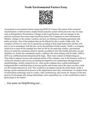 Nestle Environmental Factors Essay
Assessment on environment factors.Analysing PESTAL Factors The nature of the economic
transformation A shift towards a market based economic system which paves the way for steps
such as Deregulation, Privatization, Changes in the Legal Systems, and vast changes in the
political economies have been major beneficial factors for Companies to enter International
Markets. changes in the country s politics can have an influence on funding agreements and
public priorities. One of the products that can be affected by this is nestle s baby milk. The
company will have to carry out its operations according to their legal framework and they will
have to act in accordance with the laws set by the parliment of that country. Nestle is a company
which tries to meet all the standard laws that are the by the particular country s government.
However nestle has sometimes failed to operate according to laws like health and safety act and
disability act. Nestle has considered country s inflation rate when dealing with Sri lanka, 2008 to
2010 was a difficult period characterized by high... Show more content on Helpwriting.net ...
They help to enhance income and corporate profits of the company. now in the business world it is
seeing new products and services are getting developed by new technologies through internet,
nanotechnology, mobile connectivity etc. when nestle company have a good technological
background that would help them to increase profits and income and in the same way they could
win the market attraction as well. This would have an impact towards the nestle brand. nestle is
having a good communication process in the organization since they communicate via modern tools
of information technology such as e mails, video conferencing, chat rooms etc. because of this they
gain lot of advantages like strong relationships, clear expectations etc. so this would lead to make a
good image in the market
... Get more on HelpWriting.net ...
 