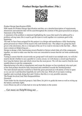 Product Design Specification ( Pds )
Product Design Specification (PDS)
PDS stands for Product Design Specification and they are a detailed description of requirements,
dimensions and materials that will be used throughout the creation of the green powered car project.
Statement of the Problem
A statement of the problem is statement highlighting the issues that need to be addressed by a
problem solving team; this is used to get the team to work together on a common goal in the
beginning.
The task we have been assigned for this project is to design and manufacture a fully functioning
green powered car which will be raced in the croft formula race. The subject my group has been
given is the electronics, this is a vital part of the car if we want to win due to the fact that ... Show
more content on Helpwriting.net ...
Design to design a fully functioning circuit (Parallel or Series) which links all of the components
together, we need to make sure that the wires are concealed to ensure that the car looks aesthetically
pleasing.
Testing to ensure that the circuit works my group and I will need to run multiple tests, we will also
need to decide whether to use a parallel or a series circuit, we will choose a circuit type based on
how long the battery lasts and which circuit has the most power. We will also need to find the most
suitable places to put the components.
Manufacturing to be able to manufacture and create the designs we have produced, also each part
of the final product should be fully functional and contribute towards the finished product.
The main desired outcome would be to finish the green powered car with plenty of time to spare
so we can test it and therefore hopefully do well in the race. With all of our teams working
together and everybody doing their part I believe that this is a very possible outcome.
The People Involved And Their Responsibilities
Electrical
Team leader for the electrical group is: Jack Dent, his job is to guide the team as well as wiring up
the battery and brake lights.
Lewis Dixon my job is to help Jack to wire up the battery to the system
... Get more on HelpWriting.net ...
 