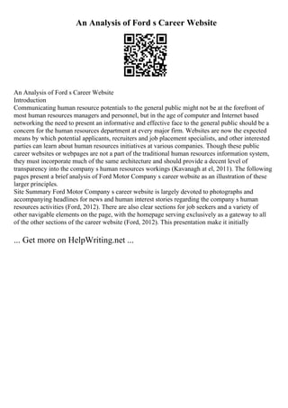 An Analysis of Ford s Career Website
An Analysis of Ford s Career Website
Introduction
Communicating human resource potentials to the general public might not be at the forefront of
most human resources managers and personnel, but in the age of computer and Internet based
networking the need to present an informative and effective face to the general public should be a
concern for the human resources department at every major firm. Websites are now the expected
means by which potential applicants, recruiters and job placement specialists, and other interested
parties can learn about human resources initiatives at various companies. Though these public
career websites or webpages are not a part of the traditional human resources information system,
they must incorporate much of the same architecture and should provide a decent level of
transparency into the company s human resources workings (Kavanagh at el, 2011). The following
pages present a brief analysis of Ford Motor Company s career website as an illustration of these
larger principles.
Site Summary Ford Motor Company s career website is largely devoted to photographs and
accompanying headlines for news and human interest stories regarding the company s human
resources activities (Ford, 2012). There are also clear sections for job seekers and a variety of
other navigable elements on the page, with the homepage serving exclusively as a gateway to all
of the other sections of the career website (Ford, 2012). This presentation make it initially
... Get more on HelpWriting.net ...
 