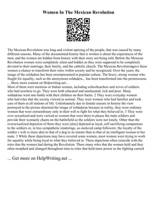 Women In The Mexican Revolution
The Mexican Revolution was long and violent uprising of the people, that was caused by many
different reasons. Many of the documented history that is written is about the experiences of the
men, and the women are hidden from history with their story not being told. Before the Mexican
Revolution women were completely silent and hidden as they were supposed to be completely
devoted to their marriage, their family, and the catholic church. The Mexican Revolutiongave these
women a chance to transform their roles within society and be recognized. Over the years, the
image of the soldadera has been misrepresented in popular culture. The brave, strong woman who
fought for equality, such as the anonymous soldadera... has been transformed into the promiscuous
... Show more content on Helpwriting.net ...
Most of them were mestizas or Indian women, including schoolteachers and wives of soldiers
who had nowhere to go. They were both educated and uneducated, rich and poor. Many
soldaderas went into battle with their children on their backs. 2 They were everyday women
who had roles that the society viewed as normal. They were women who had families and took
care of them at all stations of life. Unfortunately due to female erasure in history the view
portrayed in the picture distorted the image of soldaderas because in reality, they were ordinary
women that were extraordinary only in their will to fight for what they believed in. 3 They were
over sexualized and were viewed as women that were there to please the male soldiers and
provide their womanly charm on the battlefield so the soldiers were not lonely. Other than the
oversexualized depiction of them they were [also] depicted as loyal, self sacrificing companions
to the soldiers or, in less sympathetic renderings, as enslaved camp followers: the loyalty of the
soldier s wife is more akin to that of a dog to its master than to that of an intelligent woman to her
mate. 3 While these depictions may have covered some women, most women were trying to work
for equality while being loyal to what they believed in. These depictions often coincide with the
roles that the women had during the Revolution. There many roles that the women held and they
often morphed and changed throughout time to roles that held more power as the fighting carried
... Get more on HelpWriting.net ...
 