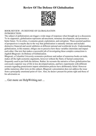 Review Of The Defense Of Globalisation
BOOK REVIEW : IN DEFENSE OF GLOBALISATION
INTRODUCTION:
The subject of globalization can trigger a wide range of responses when brought up in a discussion.
To its supporters, globalization represents advancement, monetary development, and promotes a
better future. To its critics, it connotes greed, exploitation, and corruption. These assorted qualities
of perspectives is maybe due to the way that globalization is naturally intricate and includes
distinctive financial and social subtleties at different national and worldwide levels. Understanding
globalization, in this manner, obliges one to perceive how these variables interrelate and impact
each other. One text that makes a successful job of investigating these complex connections is
Jagdish Bhagwati s In Defense of Globalization.
Bhagwati, a Columbia University economics professor and author of numerous books on trade,
makes all the right economic arguments, however without the flurry of factual connections
frequently used to put forth the defense. Rather, he recounts the narrative of how globalization has
conveyed a superior way of life in less developed nations, and how experiments with different
avenues regarding protectionist import substitution policies have deliberately failed. However
unlike numerous other texts on this subject, Bhagwati s presentation does not address the issue
from a principally emotional point of view. Also, he doesn t present his points right and those of
his adversaries as
... Get more on HelpWriting.net ...
 