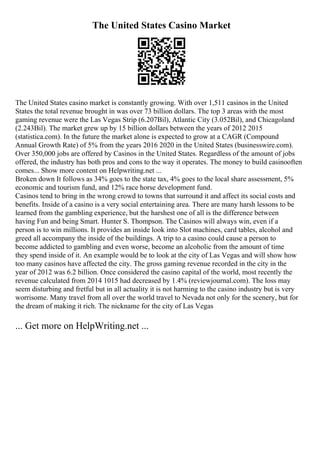The United States Casino Market
The United States casino market is constantly growing. With over 1,511 casinos in the United
States the total revenue brought in was over 73 billion dollars. The top 3 areas with the most
gaming revenue were the Las Vegas Strip (6.207Bil), Atlantic City (3.052Bil), and Chicagoland
(2.243Bil). The market grew up by 15 billion dollars between the years of 2012 2015
(statistica.com). In the future the market alone is expected to grow at a CAGR (Compound
Annual Growth Rate) of 5% from the years 2016 2020 in the United States (businesswire.com).
Over 350,000 jobs are offered by Casinos in the United States. Regardless of the amount of jobs
offered, the industry has both pros and cons to the way it operates. The money to build casinooften
comes... Show more content on Helpwriting.net ...
Broken down It follows as 34% goes to the state tax, 4% goes to the local share assessment, 5%
economic and tourism fund, and 12% race horse development fund.
Casinos tend to bring in the wrong crowd to towns that surround it and affect its social costs and
benefits. Inside of a casino is a very social entertaining area. There are many harsh lessons to be
learned from the gambling experience, but the harshest one of all is the difference between
having Fun and being Smart. Hunter S. Thompson. The Casinos will always win, even if a
person is to win millions. It provides an inside look into Slot machines, card tables, alcohol and
greed all accompany the inside of the buildings. A trip to a casino could cause a person to
become addicted to gambling and even worse, become an alcoholic from the amount of time
they spend inside of it. An example would be to look at the city of Las Vegas and will show how
too many casinos have affected the city. The gross gaming revenue recorded in the city in the
year of 2012 was 6.2 billion. Once considered the casino capital of the world, most recently the
revenue calculated from 2014 1015 had decreased by 1.4% (reviewjournal.com). The loss may
seem disturbing and fretful but in all actuality it is not harming to the casino industry but is very
worrisome. Many travel from all over the world travel to Nevada not only for the scenery, but for
the dream of making it rich. The nickname for the city of Las Vegas
... Get more on HelpWriting.net ...
 