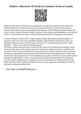 Maslow s Hierarchy Of Needs In Cummins Western Canada
Employee motivation is important for organizations to produce the desired results needed and
function effectively. In this essay with several motivation theories we look into three issues,
rewards and recognition, trust, and employee development, which challenge the performance and
culture within Cummins Western Canada. Looking at work design, motivationtheories, and intrinsic
values we will analyze motivation to help for better performance with employee development.
Cummins Western Canada (CWC) employs approximately 400 people located throughout 14
branches. There have been many significant changes to the business in the last five years, one
significant change was due to ethical issues with some VP s and the president of CWC. Many
casualties ... Show more content on Helpwriting.net ...
This theory explains that motivation is based on the value of the reward that the employee seeks.
The greater the value of the reward or goal, the stronger the employee is driven to perform. Not
everyone in CWC wants to develop their career goals to move up the ladder but many do and the
training, developing and mentoring of those that seek this kind of development have a high value
on the future roles and promotions. The leadership team together with human resource team need to
evaluate the opportunities we have with increased training and development for the employees.
Also they need to understand the consequences of not escalating this to a higher priority for the
health and future of the company. Employees that do not see support for development will be de
motivated, complacent and possibly
... Get more on HelpWriting.net ...
 