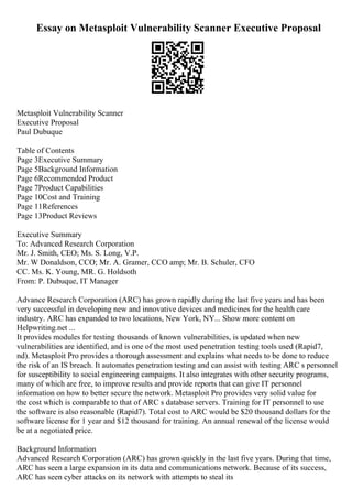 Essay on Metasploit Vulnerability Scanner Executive Proposal
Metasploit Vulnerability Scanner
Executive Proposal
Paul Dubuque
Table of Contents
Page 3Executive Summary
Page 5Background Information
Page 6Recommended Product
Page 7Product Capabilities
Page 10Cost and Training
Page 11References
Page 13Product Reviews
Executive Summary
To: Advanced Research Corporation
Mr. J. Smith, CEO; Ms. S. Long, V.P.
Mr. W Donaldson, CCO; Mr. A. Gramer, CCO amp; Mr. B. Schuler, CFO
CC. Ms. K. Young, MR. G. Holdsoth
From: P. Dubuque, IT Manager
Advance Research Corporation (ARC) has grown rapidly during the last five years and has been
very successful in developing new and innovative devices and medicines for the health care
industry. ARC has expanded to two locations, New York, NY... Show more content on
Helpwriting.net ...
It provides modules for testing thousands of known vulnerabilities, is updated when new
vulnerabilities are identified, and is one of the most used penetration testing tools used (Rapid7,
nd). Metasploit Pro provides a thorough assessment and explains what needs to be done to reduce
the risk of an IS breach. It automates penetration testing and can assist with testing ARC s personnel
for susceptibility to social engineering campaigns. It also integrates with other security programs,
many of which are free, to improve results and provide reports that can give IT personnel
information on how to better secure the network. Metasploit Pro provides very solid value for
the cost which is comparable to that of ARC s database servers. Training for IT personnel to use
the software is also reasonable (Rapid7). Total cost to ARC would be $20 thousand dollars for the
software license for 1 year and $12 thousand for training. An annual renewal of the license would
be at a negotiated price.
Background Information
Advanced Research Corporation (ARC) has grown quickly in the last five years. During that time,
ARC has seen a large expansion in its data and communications network. Because of its success,
ARC has seen cyber attacks on its network with attempts to steal its
 