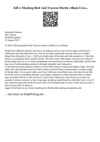 Kill A Mocking Bird And Trayvon Martin s Black Lives...
Samantha Ekanem
Mrs. Nelson
PreВAP English 2
24 August 2015
To Kill A Mocking Bird From Trayvon Martin to Black Lives Matter
People have different opinions and views on subjects and we won t always agree with them or
understand why they think that way. You never really understand a person until you consider
things from his point of view... Until you climb inside of his skin and walk around in it. I like that
Atticus is teaching his kids valuable lessons. We don t know what makes someone act or dress or
do the things they do, so we make assumptions and conclusions in order to understand , but the only
true way of understanding someone is through sympathy and compassion.
I value this next quote because I believe a lot of what Atticus is saying still applies today. Not just
white men cheating black men but white people in general cheat colored people everyday simply
for being white. As you grow older, you ll see white men cheat black men every day of your life,
but let me tell you something and don t you forget it whenever a white man does that to a black
man, no matter who he is, how rich he is, or how fine a family he comes from, he is trash. For
example in today s society we have wage gaps, people get paid based on what their race is even if
they share the same job and do the same work. Even though today we like to deny racism exists, it
does we just chose to ignore it.
Again in the book we see Atticus teaching his children that making assumptions and
... Get more on HelpWriting.net ...
 
