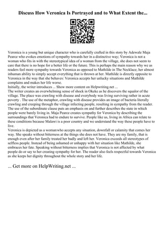 Discuss How Veronica Is Portrayed and to What Extent the...
Veronica is a young but unique character who is carefully crafted in this story by Adewale Maja
Pearce who evokes emotions of sympathy towards her in a distinctive way; Veronica is not a
woman who fits in with the stereotypical idea of a woman from the village, she does not seem to
care that there is no hope for a better life or the future. This is perhaps the main reason why we as
readers feel more sympathy towards Veronica as opposed to Mathilde in The Necklace; her almost
inhuman ability to simply accept everything that is thrown at her. Mathilde is directly opposite to
Veronica in the way that she behaves: Veronica accepts her unlucky situations and Mathilde
complains and makes her life worse.
Initially, the writer introduces ... Show more content on Helpwriting.net ...
The writer creates an overwhelming sense of shock in Okeke as he discovers the squalor of the
village. The place was crawling with disease and everybody was living surviving rather in acute
poverty . The use of the metaphor, crawling with disease provides an image of bacteria literally
crawling and creeping through the village infecting people, resulting in sympathy from the reader.
The use of the subordinate clause puts an emphasis on and further describes the state in which
people were barely living in. Maja Pearce creates sympathy for Veronica by describing the
surroundings that Veronica had to endure to survive. People like us, living in Africa can relate to
these conditions because Malawi is a poor country and we understand the way these people have to
live.
Veronica is depicted as a womanwho accepts any situation, downfall or calamity that comes her
way. She speaks without bitterness at the things she does not have. They are my family, that is
enough even after her family treated her badly and left her. Veronica exceeds all stereotypes of
selfless people. Instead of being ashamed or unhappy with her situation like Mathilde, she
embraces her fate. Speaking without bitterness implies that Veronica is not affected by what
people do or say to her creating sympathy for her. The reader also feels respectful towards Veronica
as she keeps her dignity throughout the whole story and her life.
... Get more on HelpWriting.net ...
 