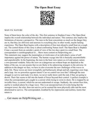 The Open Boat Essay
MAN VS. NATURE
None of them knew the color of the sky. This first sentence in Stephen Crane s The Open Boat
implies the overall relationship between the individual and nature. This sentence also implies the
limitations of anyone s perspective. The men in the boat concentrate so much on the danger they
are in, that they are oblivious and unaware to everything else; in other words, maybe lacking
experience. The Open Boat begins with a description of four men aboard a small boat on a rough
sea. The central theme of this story is about confronting Nature itself. The Open Boat is Stephen
Crane s account from an outsider s point of view of the two days spent in a small boat. The
correspondent is autobiographical in ... Show more content on Helpwriting.net ...
This statement may suggest the meaningless or irrelevance of an individual s sense of self
importance against the power of nature. The human voyage into life is basically uncontrollable
and unpredictable. In the beginning, the men in the boat view nature as evil and unjust; nature
s own personal vendetta. Since the crew on a dangerous sea without hope are depicted as the
babes of the sea, we can assume that we are likely to be unknowing strangers in the universe. In
addition to the danger we face, we have to also overcome the new challenges of the waves in
daily life. These waves are most wrongfully and barbarously abrupt and tall, requiring a new leap,
and a leap. Are we powerless against nature? Can we control our own fate? Although the men
struggle to survive and make it to shore, we never really know until the end, if they are going to
drown. Their fate seems to fall into the hands of forces beyond their control. A perfect example is
when the correspondent gets caught in a current while trying to swim to shore. He is trapped by an
invisible force, a current, which he can not understand or escape. Suddenly, the current frees him,
and he is washed ashore by a huge wave. This is an unexpected turn of events being that the
strongest rower, the oiler, does not survive yet he seemed the most physically able and the most
determined to survive. The correspondent, troubled by his impressions and realities, learns that
nature is
... Get more on HelpWriting.net ...
 