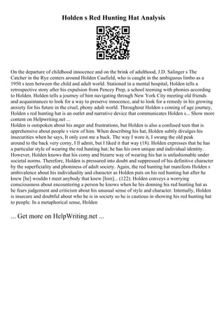 Holden s Red Hunting Hat Analysis
On the departure of childhood innocence and on the brink of adulthood, J.D. Salinger s The
Catcher in the Rye centers around Holden Caufield, who is caught in the ambiguous limbo as a
1950 s teen between the child and adult world. Stationed in a mental hospital, Holden tells a
retrospective story after his expulsion from Pencey Prep, a school teeming with phonies according
to Holden. Holden tells a journey of him navigating through New York City meeting old friends
and acquaintances to look for a way to preserve innocence, and to look for a remedy in his growing
anxiety for his future in the cruel, phony adult world. Throughout Holden s coming of age journey,
Holden s red hunting hat is an outlet and narrative device that communicates Holden s... Show more
content on Helpwriting.net ...
Holden is outspoken about his anger and frustrations, but Holden is also a confused teen that is
apprehensive about people s view of him. When describing his hat, Holden subtly divulges his
insecurities when he says, It only cost me a buck. The way I wore it, I swung the old peak
around to the back very corny, I ll admit, but I liked it that way (18). Holden expresses that he has
a particular style of wearing the red hunting hat; he has his own unique and individual identity.
However, Holden knows that his corny and bizarre way of wearing his hat is unfashionable under
societal norms. Therefore, Holden is pressured into doubt and suppressed of his definitive character
by the superficiality and phoniness of adult society. Again, the red hunting hat manifests Holden s
ambivalence about his individuality and character as Holden puts on his red hunting hat after he
knew [he] wouldn t meet anybody that knew [him]... (122). Holden conveys a worrying
consciousness about encountering a person he knows when he his donning his red hunting hat as
he fears judgement and criticism about his unusual sense of style and character. Internally, Holden
is insecure and doubtful about who he is in society so he is cautious in showing his red hunting hat
to people. In a metaphorical sense, Holden
... Get more on HelpWriting.net ...
 