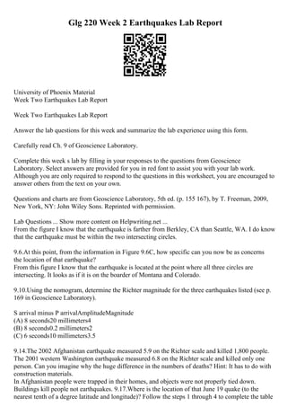 Glg 220 Week 2 Earthquakes Lab Report
University of Phoenix Material
Week Two Earthquakes Lab Report
Week Two Earthquakes Lab Report
Answer the lab questions for this week and summarize the lab experience using this form.
Carefully read Ch. 9 of Geoscience Laboratory.
Complete this week s lab by filling in your responses to the questions from Geoscience
Laboratory. Select answers are provided for you in red font to assist you with your lab work.
Although you are only required to respond to the questions in this worksheet, you are encouraged to
answer others from the text on your own.
Questions and charts are from Geoscience Laboratory, 5th ed. (p. 155 167), by T. Freeman, 2009,
New York, NY: John Wiley Sons. Reprinted with permission.
Lab Questions ... Show more content on Helpwriting.net ...
From the figure I know that the earthquake is farther from Berkley, CA than Seattle, WA. I do know
that the earthquake must be within the two intersecting circles.
9.6.At this point, from the information in Figure 9.6C, how specific can you now be as concerns
the location of that earthquake?
From this figure I know that the earthquake is located at the point where all three circles are
intersecting. It looks as if it is on the boarder of Montana and Colorado.
9.10.Using the nomogram, determine the Richter magnitude for the three earthquakes listed (see p.
169 in Geoscience Laboratory).
S arrival minus P arrivalAmplitudeMagnitude
(A) 8 seconds20 millimeters4
(B) 8 seconds0.2 millimeters2
(C) 6 seconds10 millimeters3.5
9.14.The 2002 Afghanistan earthquake measured 5.9 on the Richter scale and killed 1,800 people.
The 2001 western Washington earthquake measured 6.8 on the Richter scale and killed only one
person. Can you imagine why the huge difference in the numbers of deaths? Hint: It has to do with
construction materials.
In Afghanistan people were trapped in their homes, and objects were not properly tied down.
Buildings kill people not earthquakes. 9.17.Where is the location of that June 19 quake (to the
nearest tenth of a degree latitude and longitude)? Follow the steps 1 through 4 to complete the table
 