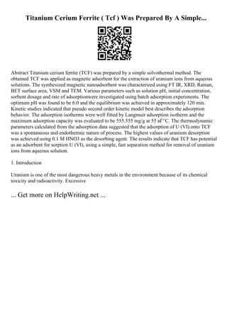 Titanium Cerium Ferrite ( Tcf ) Was Prepared By A Simple...
Abstract Titanium cerium ferrite (TCF) was prepared by a simple solvothermal method. The
obtained TCF was applied as magnetic adsorbent for the extraction of uranium ions from aqueous
solutions. The synthesized magnetic nanoadsorbent was characterized using FT IR, XRD, Raman,
BET surface area, VSM and TEM. Various parameters such as solution pH, initial concentration,
sorbent dosage and rate of adsorptionwere investigated using batch adsorption experiments. The
optimum pH was found to be 6.0 and the equilibrium was achieved in approximately 120 min.
Kinetic studies indicated that pseudo second order kinetic model best describes the adsorption
behavior. The adsorption isotherms were well fitted by Langmuir adsorption isotherm and the
maximum adsorption capacity was evaluated to be 555.555 mg/g at 55 вЃ°C. The thermodynamic
parameters calculated from the adsorption data suggested that the adsorption of U (VI) onto TCF
was a spontaneous and endothermic nature of process. The highest values of uranium desorption
was achieved using 0.1 M HNO3 as the desorbing agent. The results indicate that TCF has potential
as an adsorbent for sorption U (VI), using a simple, fast separation method for removal of uranium
ions from aqueous solution.
1. Introduction
Uranium is one of the most dangerous heavy metals in the environment because of its chemical
toxicity and radioactivity. Excessive
... Get more on HelpWriting.net ...
 