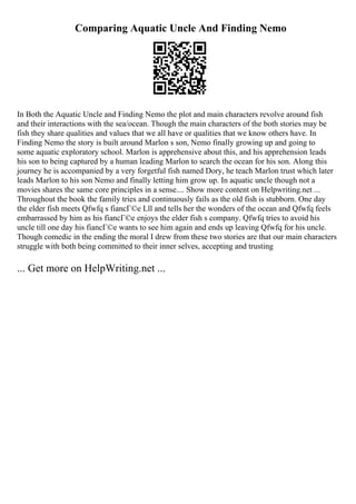 Comparing Aquatic Uncle And Finding Nemo
In Both the Aquatic Uncle and Finding Nemo the plot and main characters revolve around fish
and their interactions with the sea/ocean. Though the main characters of the both stories may be
fish they share qualities and values that we all have or qualities that we know others have. In
Finding Nemo the story is built around Marlon s son, Nemo finally growing up and going to
some aquatic exploratory school. Marlon is apprehensive about this, and his apprehension leads
his son to being captured by a human leading Marlon to search the ocean for his son. Along this
journey he is accompanied by a very forgetful fish named Dory, he teach Marlon trust which later
leads Marlon to his son Nemo and finally letting him grow up. In aquatic uncle though not a
movies shares the same core principles in a sense.... Show more content on Helpwriting.net ...
Throughout the book the family tries and continuously fails as the old fish is stubborn. One day
the elder fish meets Qfwfq s fiancГ©e Lll and tells her the wonders of the ocean and Qfwfq feels
embarrassed by him as his fiancГ©e enjoys the elder fish s company. Qfwfq tries to avoid his
uncle till one day his fiancГ©e wants to see him again and ends up leaving Qfwfq for his uncle.
Though comedic in the ending the moral I drew from these two stories are that our main characters
struggle with both being committed to their inner selves, accepting and trusting
... Get more on HelpWriting.net ...
 