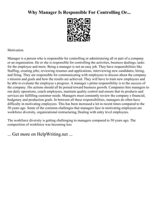 Why Manager Is Responsible For Controlling Or...
Motivation.
Manager is a person who is responsible for controlling or administering all or part of a company
or an organization. He or she is responsible for controlling the activities, business dealings, tasks
for the employee and more. Being a manager is not an easy job. They have responsibilities like
Staffing, creating jobs; reviewing resumes and applications, interviewing new candidates, hiring,
and firing. They are responsible for communicating with employees to discuss about the company
s mission and goals and how the results are achieved. They will have to train new employees and
be able to evaluate the employee s progress. A manager s prime responsibility is to the success of
the company. His actions should all be poised toward business growth. Companies hire managers to
run daily operations, coach employees, maintain quality control and ensure that its products and
services are fulfilling customer needs. Managers must constantly review the company s financial,
budgetary and production goals. In between all these responsibilities, managers do often have
difficulty in motivating employees. This has been increased a lot in recent times compared to the
50 years ago. Some of the common challenges that managers face in motivating employees are
workforce diversity, organizational restructuring, Dealing with entry level employees.
The workforce diversity is getting challenging to managers compared to 50 years ago. The
composition of workforce was becoming less
... Get more on HelpWriting.net ...
 