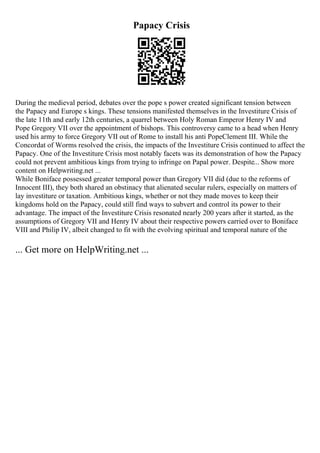 Papacy Crisis
During the medieval period, debates over the pope s power created significant tension between
the Papacy and Europe s kings. These tensions manifested themselves in the Investiture Crisis of
the late 11th and early 12th centuries, a quarrel between Holy Roman Emperor Henry IV and
Pope Gregory VII over the appointment of bishops. This controversy came to a head when Henry
used his army to force Gregory VII out of Rome to install his anti PopeClement III. While the
Concordat of Worms resolved the crisis, the impacts of the Investiture Crisis continued to affect the
Papacy. One of the Investiture Crisis most notably facets was its demonstration of how the Papacy
could not prevent ambitious kings from trying to infringe on Papal power. Despite... Show more
content on Helpwriting.net ...
While Boniface possessed greater temporal power than Gregory VII did (due to the reforms of
Innocent III), they both shared an obstinacy that alienated secular rulers, especially on matters of
lay investiture or taxation. Ambitious kings, whether or not they made moves to keep their
kingdoms hold on the Papacy, could still find ways to subvert and control its power to their
advantage. The impact of the Investiture Crisis resonated nearly 200 years after it started, as the
assumptions of Gregory VII and Henry IV about their respective powers carried over to Boniface
VIII and Philip IV, albeit changed to fit with the evolving spiritual and temporal nature of the
... Get more on HelpWriting.net ...
 