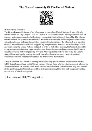 The General Assembly Of The United Nations
History of the committee
The General Assembly is one of six of the main organs of the United Nations. It was officially
established in 1945 by Chapter IV of the Charter of the United Nations, which guaranteed that all
member nations are guaranteed at least one representative in the General Assembly. The Charter
established that the purpose of the General Assembly was to find solutions to potential threats to
international peace and security and other issues within the scope of the Charter. It also gave the
General Assembly responsibility for appointing non permanent members to the Security Council
and overseeing the United Nations budget.1 In order to fulfill this mission, the General Assembly
today passes resolutions that recommend actions that the international community should take in
order to address a particular pressing problem. Although the resolutions passed by the General
Assembly are not legally binding, they still have clout because they represent international
consensus decisions and are often seen as the international moral norm.
Since its creation, the General Assembly has successfully passed various resolutions in order to
fulfill its goals as outlined by the United Nations Charter. Soon after its establishment, it adopted its
first resolution on 24 January 1946; much like the resolutions that this committee may seek to draft
at this conference, the General Assembly s first resolution sought to deal with issues surrounding
the safe use of atomic energy and
... Get more on HelpWriting.net ...
 