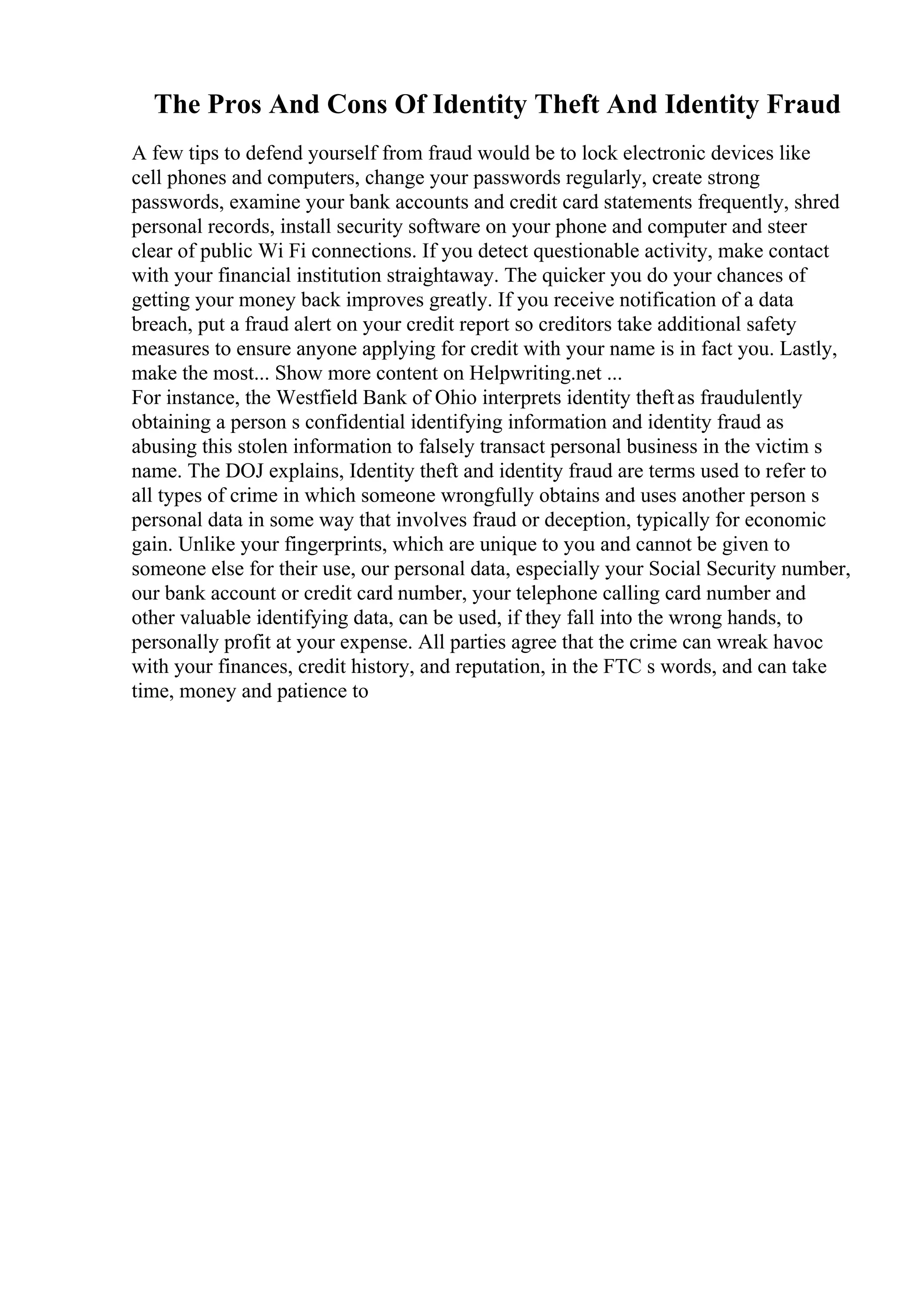 The Pros And Cons Of Identity Theft And Identity Fraud
A few tips to defend yourself from fraud would be to lock electronic devices like
cell phones and computers, change your passwords regularly, create strong
passwords, examine your bank accounts and credit card statements frequently, shred
personal records, install security software on your phone and computer and steer
clear of public Wi Fi connections. If you detect questionable activity, make contact
with your financial institution straightaway. The quicker you do your chances of
getting your money back improves greatly. If you receive notification of a data
breach, put a fraud alert on your credit report so creditors take additional safety
measures to ensure anyone applying for credit with your name is in fact you. Lastly,
make the most... Show more content on Helpwriting.net ...
For instance, the Westfield Bank of Ohio interprets identity theftas fraudulently
obtaining a person s confidential identifying information and identity fraud as
abusing this stolen information to falsely transact personal business in the victim s
name. The DOJ explains, Identity theft and identity fraud are terms used to refer to
all types of crime in which someone wrongfully obtains and uses another person s
personal data in some way that involves fraud or deception, typically for economic
gain. Unlike your fingerprints, which are unique to you and cannot be given to
someone else for their use, our personal data, especially your Social Security number,
our bank account or credit card number, your telephone calling card number and
other valuable identifying data, can be used, if they fall into the wrong hands, to
personally profit at your expense. All parties agree that the crime can wreak havoc
with your finances, credit history, and reputation, in the FTC s words, and can take
time, money and patience to
 