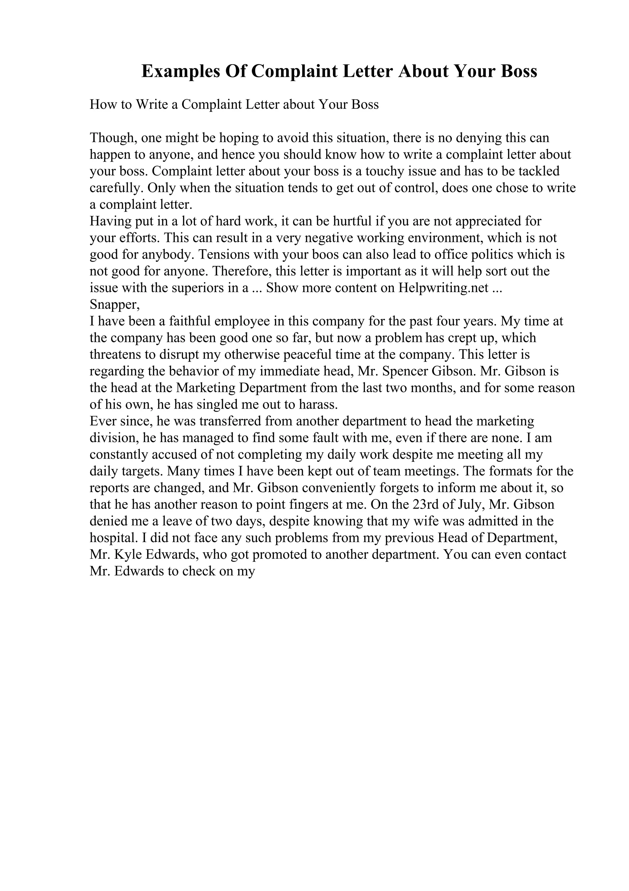 Examples Of Complaint Letter About Your Boss
How to Write a Complaint Letter about Your Boss
Though, one might be hoping to avoid this situation, there is no denying this can
happen to anyone, and hence you should know how to write a complaint letter about
your boss. Complaint letter about your boss is a touchy issue and has to be tackled
carefully. Only when the situation tends to get out of control, does one chose to write
a complaint letter.
Having put in a lot of hard work, it can be hurtful if you are not appreciated for
your efforts. This can result in a very negative working environment, which is not
good for anybody. Tensions with your boos can also lead to office politics which is
not good for anyone. Therefore, this letter is important as it will help sort out the
issue with the superiors in a ... Show more content on Helpwriting.net ...
Snapper,
I have been a faithful employee in this company for the past four years. My time at
the company has been good one so far, but now a problem has crept up, which
threatens to disrupt my otherwise peaceful time at the company. This letter is
regarding the behavior of my immediate head, Mr. Spencer Gibson. Mr. Gibson is
the head at the Marketing Department from the last two months, and for some reason
of his own, he has singled me out to harass.
Ever since, he was transferred from another department to head the marketing
division, he has managed to find some fault with me, even if there are none. I am
constantly accused of not completing my daily work despite me meeting all my
daily targets. Many times I have been kept out of team meetings. The formats for the
reports are changed, and Mr. Gibson conveniently forgets to inform me about it, so
that he has another reason to point fingers at me. On the 23rd of July, Mr. Gibson
denied me a leave of two days, despite knowing that my wife was admitted in the
hospital. I did not face any such problems from my previous Head of Department,
Mr. Kyle Edwards, who got promoted to another department. You can even contact
Mr. Edwards to check on my
 
