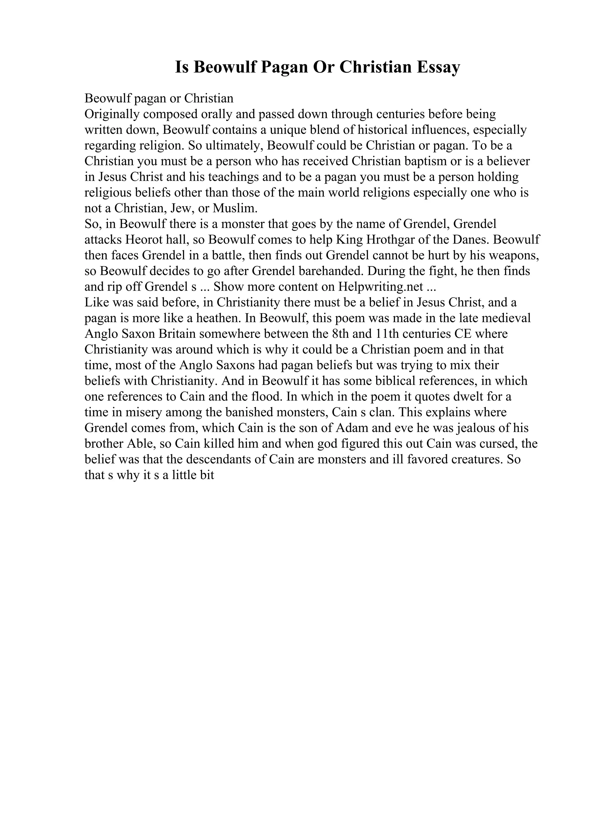 Is Beowulf Pagan Or Christian Essay
Beowulf pagan or Christian
Originally composed orally and passed down through centuries before being
written down, Beowulf contains a unique blend of historical influences, especially
regarding religion. So ultimately, Beowulf could be Christian or pagan. To be a
Christian you must be a person who has received Christian baptism or is a believer
in Jesus Christ and his teachings and to be a pagan you must be a person holding
religious beliefs other than those of the main world religions especially one who is
not a Christian, Jew, or Muslim.
So, in Beowulf there is a monster that goes by the name of Grendel, Grendel
attacks Heorot hall, so Beowulf comes to help King Hrothgar of the Danes. Beowulf
then faces Grendel in a battle, then finds out Grendel cannot be hurt by his weapons,
so Beowulf decides to go after Grendel barehanded. During the fight, he then finds
and rip off Grendel s ... Show more content on Helpwriting.net ...
Like was said before, in Christianity there must be a belief in Jesus Christ, and a
pagan is more like a heathen. In Beowulf, this poem was made in the late medieval
Anglo Saxon Britain somewhere between the 8th and 11th centuries CE where
Christianity was around which is why it could be a Christian poem and in that
time, most of the Anglo Saxons had pagan beliefs but was trying to mix their
beliefs with Christianity. And in Beowulf it has some biblical references, in which
one references to Cain and the flood. In which in the poem it quotes dwelt for a
time in misery among the banished monsters, Cain s clan. This explains where
Grendel comes from, which Cain is the son of Adam and eve he was jealous of his
brother Able, so Cain killed him and when god figured this out Cain was cursed, the
belief was that the descendants of Cain are monsters and ill favored creatures. So
that s why it s a little bit
 