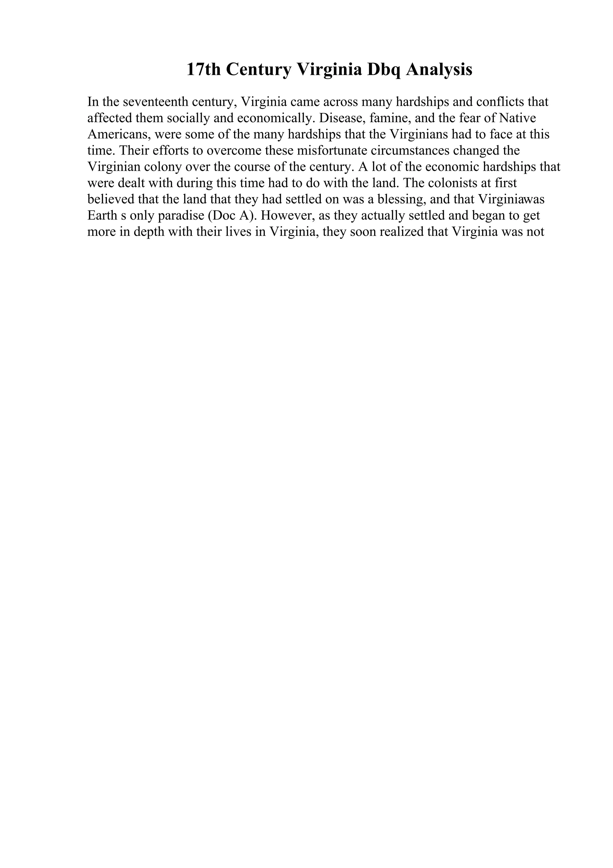 17th Century Virginia Dbq Analysis
In the seventeenth century, Virginia came across many hardships and conflicts that
affected them socially and economically. Disease, famine, and the fear of Native
Americans, were some of the many hardships that the Virginians had to face at this
time. Their efforts to overcome these misfortunate circumstances changed the
Virginian colony over the course of the century. A lot of the economic hardships that
were dealt with during this time had to do with the land. The colonists at first
believed that the land that they had settled on was a blessing, and that Virginiawas
Earth s only paradise (Doc A). However, as they actually settled and began to get
more in depth with their lives in Virginia, they soon realized that Virginia was not
 