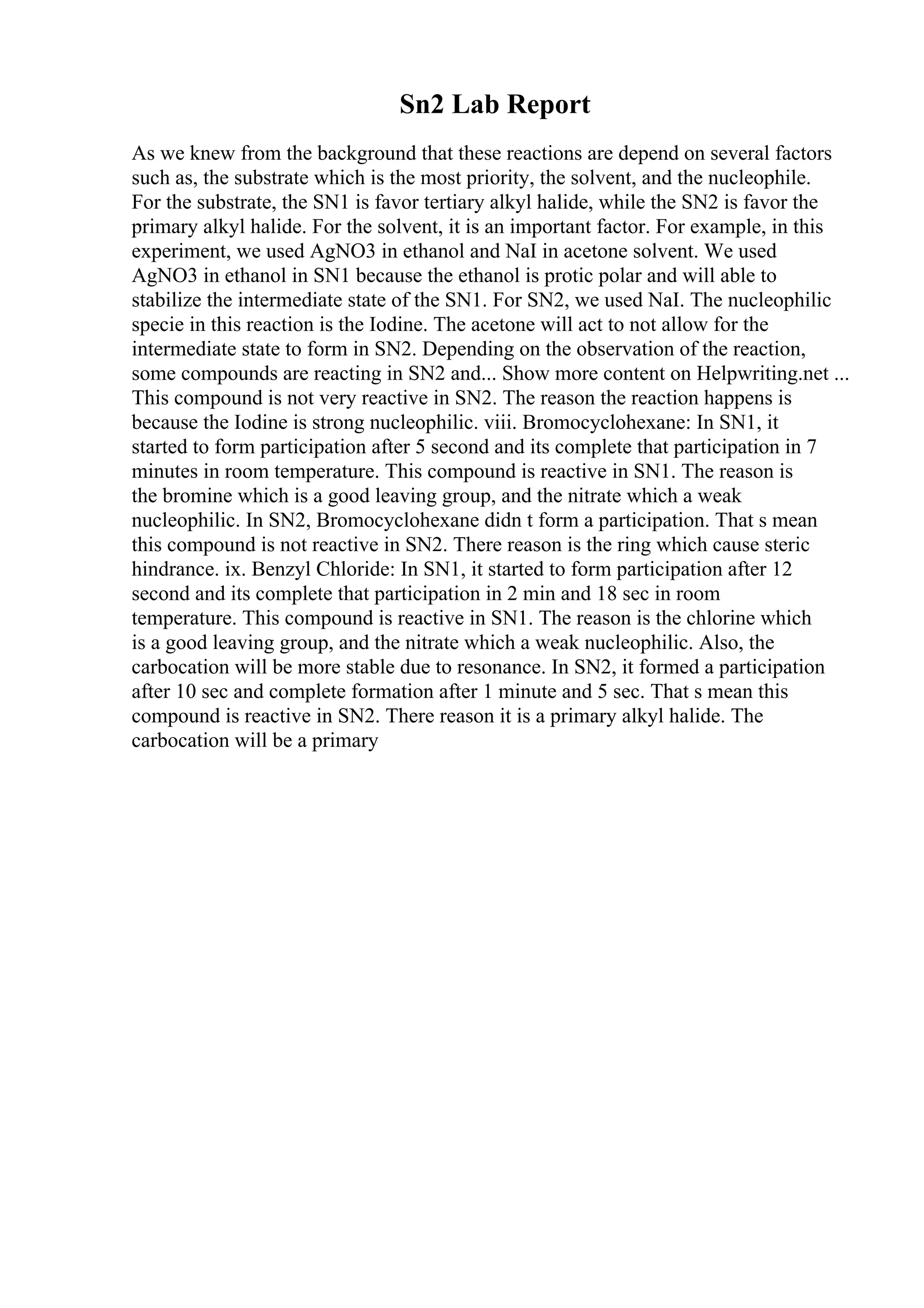 Sn2 Lab Report
As we knew from the background that these reactions are depend on several factors
such as, the substrate which is the most priority, the solvent, and the nucleophile.
For the substrate, the SN1 is favor tertiary alkyl halide, while the SN2 is favor the
primary alkyl halide. For the solvent, it is an important factor. For example, in this
experiment, we used AgNO3 in ethanol and NaI in acetone solvent. We used
AgNO3 in ethanol in SN1 because the ethanol is protic polar and will able to
stabilize the intermediate state of the SN1. For SN2, we used NaI. The nucleophilic
specie in this reaction is the Iodine. The acetone will act to not allow for the
intermediate state to form in SN2. Depending on the observation of the reaction,
some compounds are reacting in SN2 and... Show more content on Helpwriting.net ...
This compound is not very reactive in SN2. The reason the reaction happens is
because the Iodine is strong nucleophilic. viii. Bromocyclohexane: In SN1, it
started to form participation after 5 second and its complete that participation in 7
minutes in room temperature. This compound is reactive in SN1. The reason is
the bromine which is a good leaving group, and the nitrate which a weak
nucleophilic. In SN2, Bromocyclohexane didn t form a participation. That s mean
this compound is not reactive in SN2. There reason is the ring which cause steric
hindrance. ix. Benzyl Chloride: In SN1, it started to form participation after 12
second and its complete that participation in 2 min and 18 sec in room
temperature. This compound is reactive in SN1. The reason is the chlorine which
is a good leaving group, and the nitrate which a weak nucleophilic. Also, the
carbocation will be more stable due to resonance. In SN2, it formed a participation
after 10 sec and complete formation after 1 minute and 5 sec. That s mean this
compound is reactive in SN2. There reason it is a primary alkyl halide. The
carbocation will be a primary
 