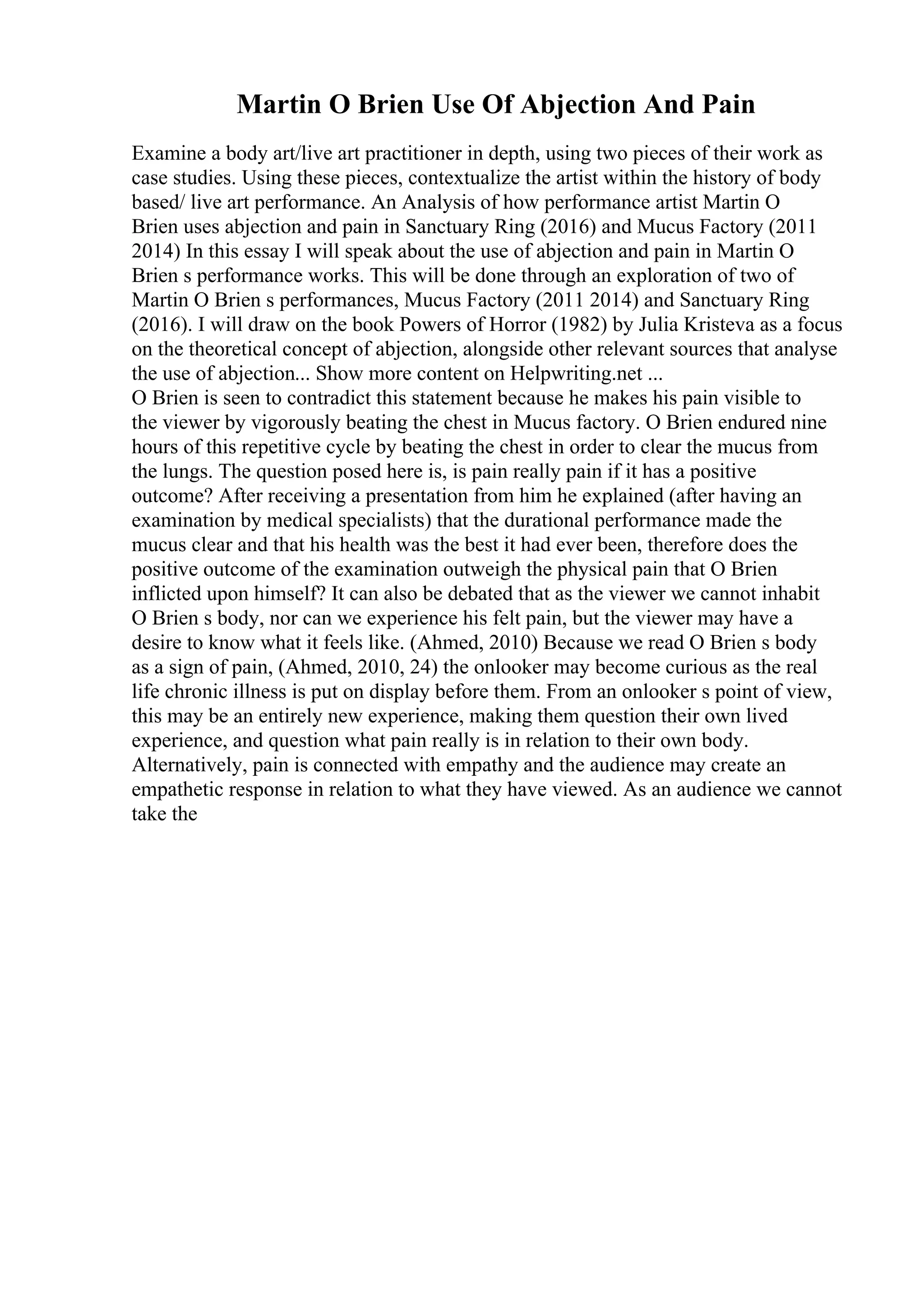 Martin O Brien Use Of Abjection And Pain
Examine a body art/live art practitioner in depth, using two pieces of their work as
case studies. Using these pieces, contextualize the artist within the history of body
based/ live art performance. An Analysis of how performance artist Martin O
Brien uses abjection and pain in Sanctuary Ring (2016) and Mucus Factory (2011
2014) In this essay I will speak about the use of abjection and pain in Martin O
Brien s performance works. This will be done through an exploration of two of
Martin O Brien s performances, Mucus Factory (2011 2014) and Sanctuary Ring
(2016). I will draw on the book Powers of Horror (1982) by Julia Kristeva as a focus
on the theoretical concept of abjection, alongside other relevant sources that analyse
the use of abjection... Show more content on Helpwriting.net ...
O Brien is seen to contradict this statement because he makes his pain visible to
the viewer by vigorously beating the chest in Mucus factory. O Brien endured nine
hours of this repetitive cycle by beating the chest in order to clear the mucus from
the lungs. The question posed here is, is pain really pain if it has a positive
outcome? After receiving a presentation from him he explained (after having an
examination by medical specialists) that the durational performance made the
mucus clear and that his health was the best it had ever been, therefore does the
positive outcome of the examination outweigh the physical pain that O Brien
inflicted upon himself? It can also be debated that as the viewer we cannot inhabit
O Brien s body, nor can we experience his felt pain, but the viewer may have a
desire to know what it feels like. (Ahmed, 2010) Because we read O Brien s body
as a sign of pain, (Ahmed, 2010, 24) the onlooker may become curious as the real
life chronic illness is put on display before them. From an onlooker s point of view,
this may be an entirely new experience, making them question their own lived
experience, and question what pain really is in relation to their own body.
Alternatively, pain is connected with empathy and the audience may create an
empathetic response in relation to what they have viewed. As an audience we cannot
take the
 