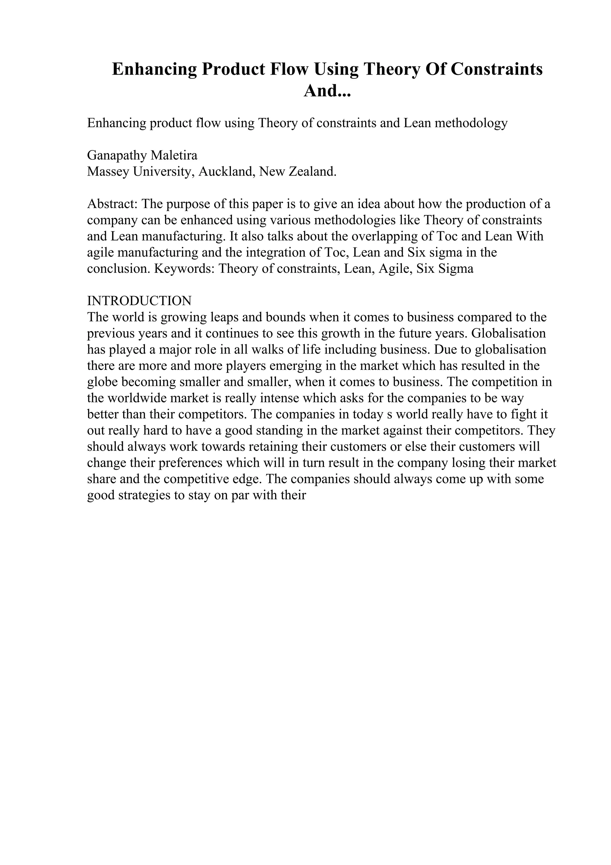 Enhancing Product Flow Using Theory Of Constraints
And...
Enhancing product flow using Theory of constraints and Lean methodology
Ganapathy Maletira
Massey University, Auckland, New Zealand.
Abstract: The purpose of this paper is to give an idea about how the production of a
company can be enhanced using various methodologies like Theory of constraints
and Lean manufacturing. It also talks about the overlapping of Toc and Lean With
agile manufacturing and the integration of Toc, Lean and Six sigma in the
conclusion. Keywords: Theory of constraints, Lean, Agile, Six Sigma
INTRODUCTION
The world is growing leaps and bounds when it comes to business compared to the
previous years and it continues to see this growth in the future years. Globalisation
has played a major role in all walks of life including business. Due to globalisation
there are more and more players emerging in the market which has resulted in the
globe becoming smaller and smaller, when it comes to business. The competition in
the worldwide market is really intense which asks for the companies to be way
better than their competitors. The companies in today s world really have to fight it
out really hard to have a good standing in the market against their competitors. They
should always work towards retaining their customers or else their customers will
change their preferences which will in turn result in the company losing their market
share and the competitive edge. The companies should always come up with some
good strategies to stay on par with their
 