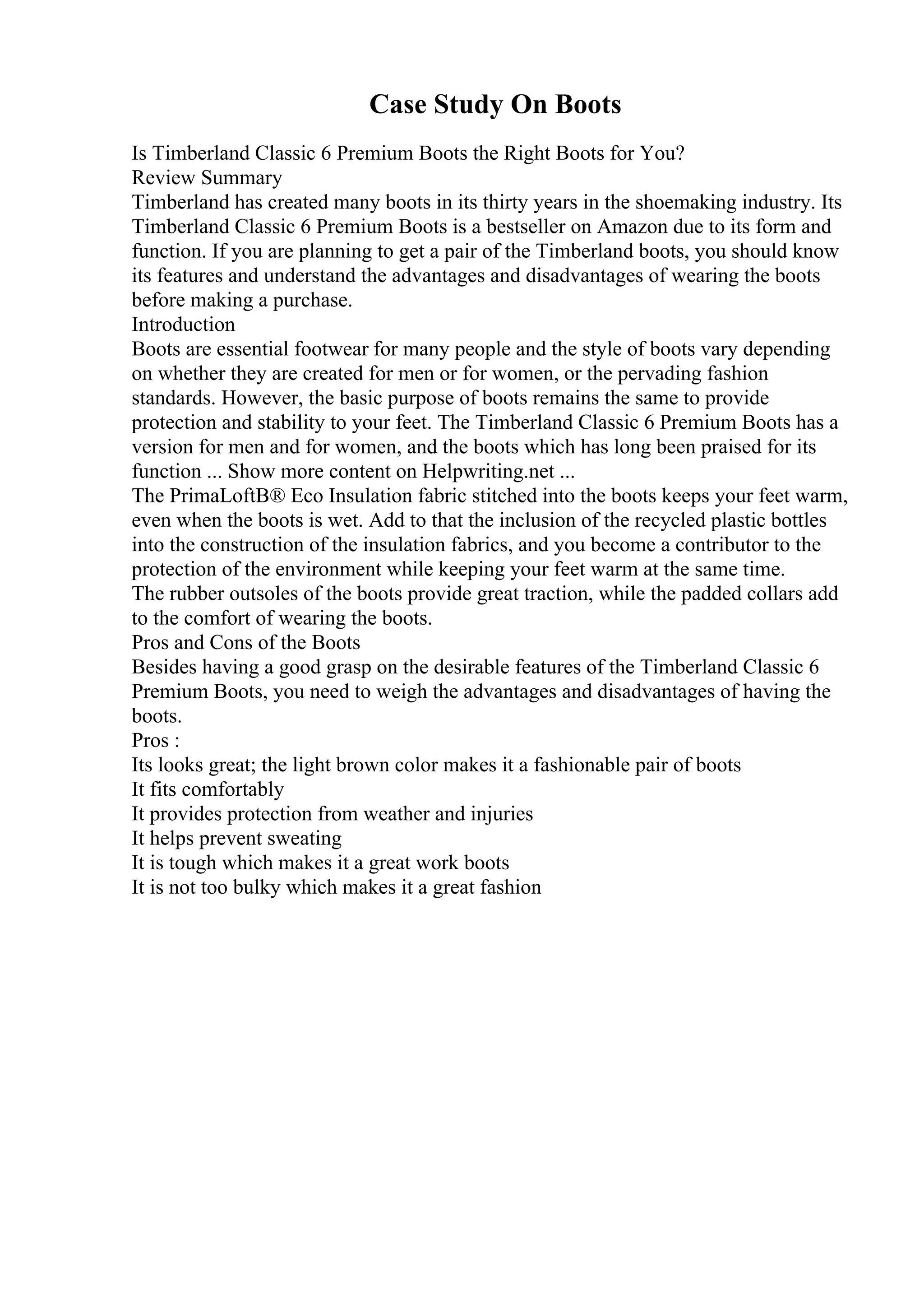 Case Study On Boots
Is Timberland Classic 6 Premium Boots the Right Boots for You?
Review Summary
Timberland has created many boots in its thirty years in the shoemaking industry. Its
Timberland Classic 6 Premium Boots is a bestseller on Amazon due to its form and
function. If you are planning to get a pair of the Timberland boots, you should know
its features and understand the advantages and disadvantages of wearing the boots
before making a purchase.
Introduction
Boots are essential footwear for many people and the style of boots vary depending
on whether they are created for men or for women, or the pervading fashion
standards. However, the basic purpose of boots remains the same to provide
protection and stability to your feet. The Timberland Classic 6 Premium Boots has a
version for men and for women, and the boots which has long been praised for its
function ... Show more content on Helpwriting.net ...
The PrimaLoftВ® Eco Insulation fabric stitched into the boots keeps your feet warm,
even when the boots is wet. Add to that the inclusion of the recycled plastic bottles
into the construction of the insulation fabrics, and you become a contributor to the
protection of the environment while keeping your feet warm at the same time.
The rubber outsoles of the boots provide great traction, while the padded collars add
to the comfort of wearing the boots.
Pros and Cons of the Boots
Besides having a good grasp on the desirable features of the Timberland Classic 6
Premium Boots, you need to weigh the advantages and disadvantages of having the
boots.
Pros :
Its looks great; the light brown color makes it a fashionable pair of boots
It fits comfortably
It provides protection from weather and injuries
It helps prevent sweating
It is tough which makes it a great work boots
It is not too bulky which makes it a great fashion
 
